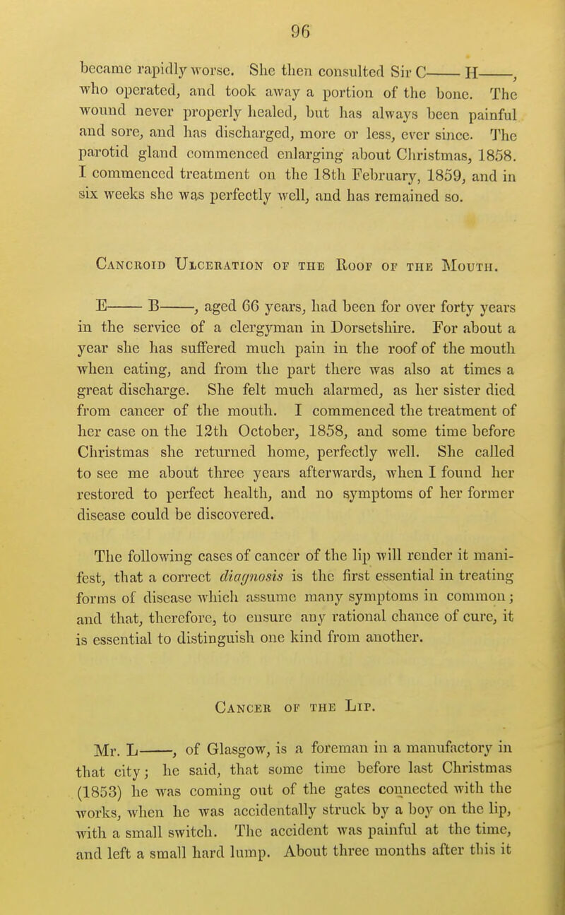 became rapitll)^ worse. She then consulted Sir C H , ■who operated, and took away a portion of the bone. The wound never properly healed, but has always been painful and sore, and has discharged, more or less, ever since. The parotid gland commenced enlarging about Christmas, 1858. I commenced treatment on the 18th February, 1859, and in six weeks she was perfectly well, and has remained so. Cancroid Uigeiiation of the Roof of the Mouth. E B , aged 6C years, had been for over forty years in the service of a clergyman in Dorsetshire. For about a year she has suffered much pain in the roof of the mouth when eating, and from the part there was also at times a great discharge. She felt much alarmed, as her sister died from cancer of the mouth. I commenced the treatment of her case on the 12tli October, 1858, and some time before Christmas she returned home, perfectly well. She called to see me about three years afterwards, when I found her restored to perfect health, and no symptoms of her former disease could be discovered. The following cases of cancer of the lip will render it mani- fest, that a correct cliar/nosis is the first essential in treating forms of disease which assume many symptoms in common; and that, therefore, to ensure any rational chance of cure, it is essential to distinguish one kind from another. Cancer of the Lip. Mr. L , of Glasgow, is a foreman in a manufactory in that city; he said, that some time before last Christmas (1853) he was coming out of the gates connected with the works, when he was accidentally struck by a boy on the lip, with a small switch. The accident was painful at the time, and left a small hard lump. About three months after this it