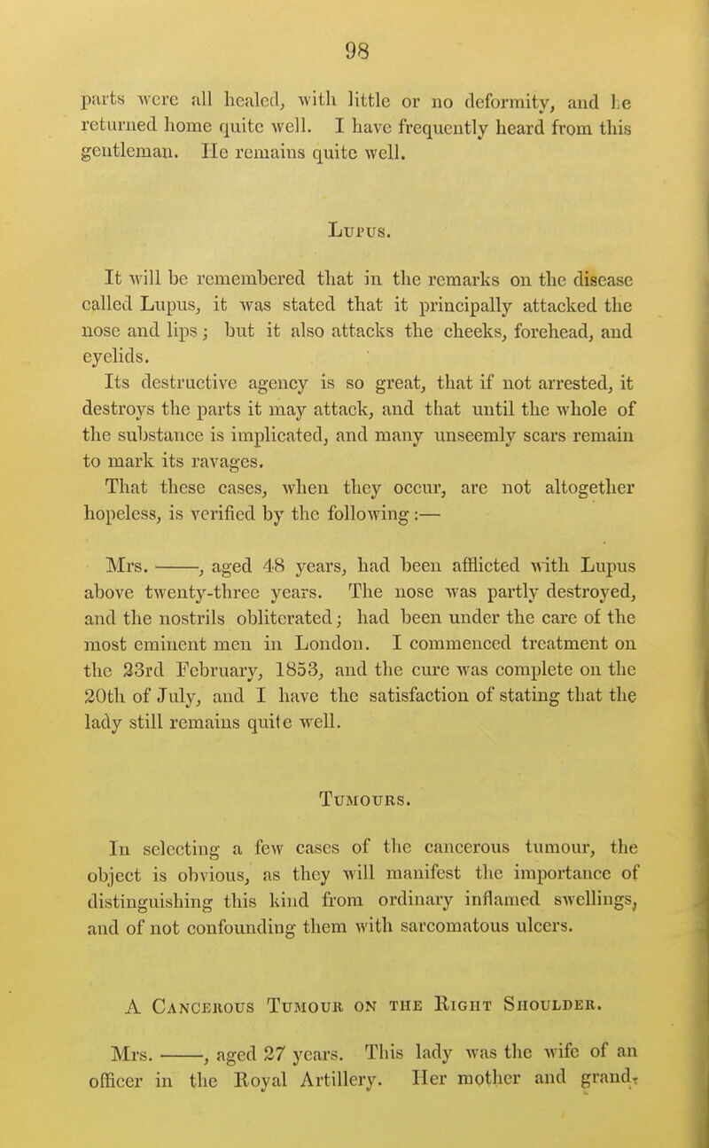 parts were all healed, with little or no deformity, and he returned home quite well. I have frequently heard from this gentleman. He remains quite well. Lupus. It will be rememljered that in the remarks on the disease called Lupus, it was stated that it prineipally attacked the nose and lips ; but it also attacks the cheeks, forehead, and eyelids. Its destructive agency is so great, that if not arrested, it destroys the parts it may attack, and that until the whole of the substance is implicated, and many unseemly scars remain to mark its ravages. That these cases, when they occur, are not altogether hopeless, is verified by the following:— Mrs. , aged 48 years, had been afl^licted with Lupus above twenty-three years. The nose was partly destroyed, and the nostrils obliterated; had been under the care of the most eminent men in London. I commenced treatment on the 33rd February, 1853, and the cure Avas complete on the 20th of July, and I have the satisfaction of stating that the lady still remains quite well. Tumours. In selecting a few cases of the cancerous tumour, the object is obvious, as they will manifest the importance of distinguishing this kind from ordinary inflamed swellings, and of not confounding them with sarcomatous ulcers. A Cancerous Tumour on the Right Shoulder. Mrs. , aged 27 years. This lady was the wife of an officer in the Royal Artillery. Her mother and grands