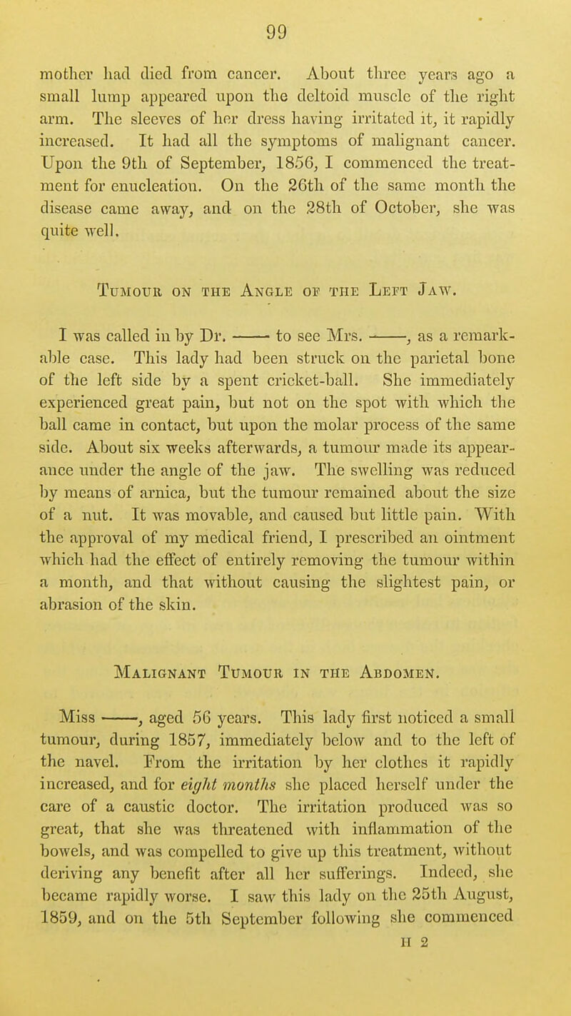 mother liad died from cancer. About three years ago a small lump appeared upon the deltoid muscle of the right arm. The sleeves of her dress having irritated it_, it rapidly increased. It had all the symptoms of malignant cancer. Upon the 9th of September^ 1856^ I commenced the treat- ment for enucleation. On the 26th of the same month the disease came away, and on the 28th of October, she was quite well. Tumour on the Angle of the Left Jaw. I was called in by Dr. to see Mrs. , as a remark- able case. This lady had been struck on the parietal bone of the left side by a spent cricket-ball. She immediately experienced great pain, but not on the spot with which the ball came in contact, but upon the molar process of the same side. About six weeks afterwards, a tumom^ made its appear- ance under the angle of the jaw. The swelling was reduced by means of arnica, but the tumour remained about the size of a nut. It was movable, and caused but little pain. With the approval of my medical friend, I prescribed an ointment which had the effect of entirely removing the tnmour within a month, and that without causing the slightest pain, or abrasion of the skin. Malignant Tumour in the Abdomen. Miss , aged 56 years. This lady first noticed a small tumour, during 1857, immediately below and to the left of the navel. Prom the irritation by her clothes it rapidly increased, and for eight months she placed herself under the care of a caustic doctor. The irritation produced was so great, that she was threatened with inflammation of the bowels, and was compelled to give up this treatment, without deriving any benefit after all her sufferings. Indeed, she became rapidly worse. I saw this lady on the 25th August, 1859, and on the 5th September following she commenced II 2