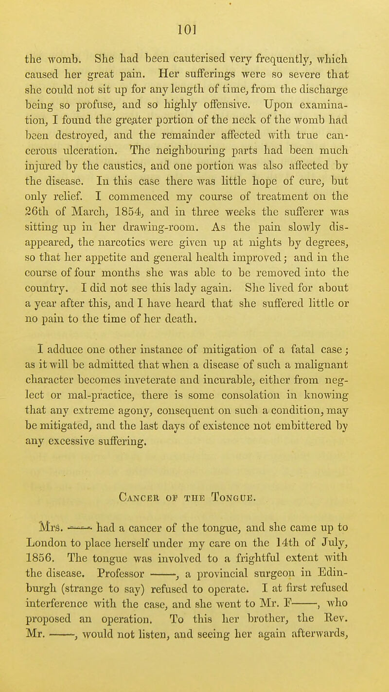 10] the womb. She had been cauterised very frequently^ which caused her great pain. Her sufferings were so severe that she could not sit up for any length of tirne^ from the discharge being so profuse, and so highly offensive. Upon examina- tion, I found the gre.ater portion of the neck of the womb had been destroyed, and the remainder affected with true can- cerous ulceration. The neighbouring parts had been much injured by the caustics, and one portion was also affected by the disease. In this case there was little hope of cure, but only relief. I commenced my course of treatment on the 36th of March, 1854, and in three weeks the sufferer was sitting up in her drawing-room. As the pain slowly dis- appeared, the narcotics were given up at nights by degrees, so that her appetite and general health improved; and in the course of four months she was able to be removed into the country. I did not see this lady again. She lived for about a year after this, and I have heard that she suffered little or no pain to the time of her death. I adduce one other instance of mitigation of a fatal case; as it will be admitted that when a disease of such a malignant character becomes inveterate and incurable, either from neg- lect or mal-practice, there is some consolation in knowing that any extreme agony, consequent on such a condition, may be mitigated, and the last days of existence not embittered by any excessive suffering. Canceu op the Tongue. Mrs. had a cancer of the tongue, and she came up to London to place herself under ray care on the 14th of July, 1856. The tongue was involved to a frightful extent with the disease. Professor , a provincial surgeon in Edin- burgh (strange to say) refused to operate. I at first refused interference with the case, and she went to Mr. E , who proposed an operation. To this her brother, the Rev. Mr. , would not listen, and seeing her again afterwards.