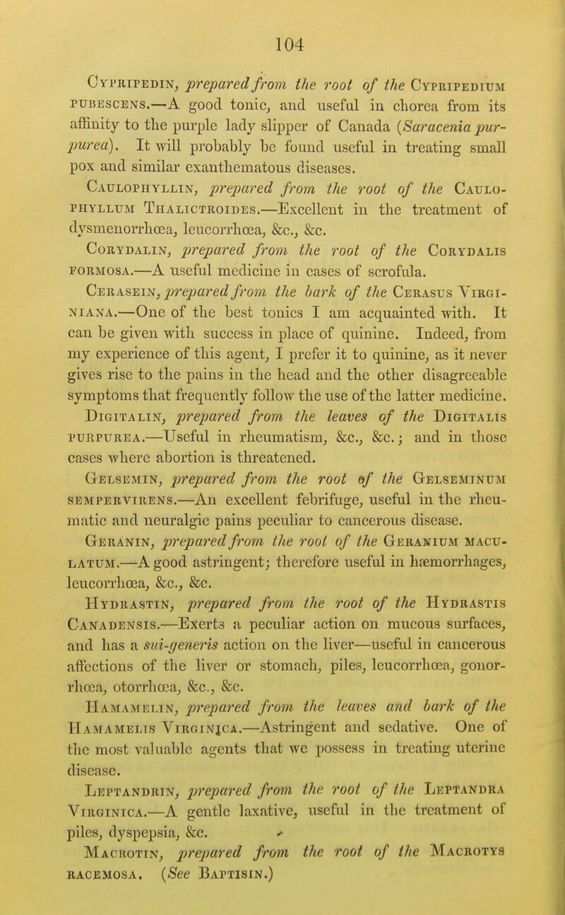 Cypripedin^ prepared from the root of the Cypripedium PUBESCENS.—A good tonic, and useful in chorea from its affinity to the purple lady slipper of Canada {Saracenia pur- 2mrea). It will probably be found useful in treating small pox and similar exantliematous diseases. Caulophyllin, prepared from the root of the Caulo- PHYLLUM Thalictroides.—Exccllcnt in the treatment of dysmenorrhoea, leucorrhoea, &c.j &c. CoRYDALiN, prepared from the root of the Corydalis FORMOSA.—A useful medicine in cases of scrofula. C-EUK^-EiK, prepared from the bark of the Cerasus Virgi- NiANA.—One of the best tonics I am acquainted with. It can be given with success in place of quinine. Indeed, from my experience of this agent, I prefer it to quinine, as it never gives rise to the pains in the head and the other disagreeable symptoms that frequently follow the use of the latter medicine. DiGiTALiN, prepared from the leaves of the Digitalis PURPUREA.—Useful in rheumatism, &c., &c.; and in those cases where abortion is threatened. Gelsemin, prepared from the root of the Gelseminum SEMPERViRENs.—All excclleut febrifuge, useful in the rheu- matic and neuralgic pains peculiar to cancerous disease. Geranin, prepared from the root of the Geranium macu- LATUM.—A good astringent; therefore useful in hsemorrhages, leucorrhcea, &c., &c. Hydrastin, prepared from the root of the Hydrastis Canadensis.—Exerts a peculiar action on mucous surfaces, and has a sui-generis action on the liver—useful in cancerous affections of the liver or stomach, piles, leucorrhcea, gonor- rhoea, otorrhosa, &c,, &c. Hamamelin, prepared from the leaves and bark of the Hamamelis Virqinjca.—Astringent and sedative. One of tiic most valuable agents that we possess in treating uterine disease. Leptandrin, prepared from the root of the Leptandra Virginica.—A gentle laxative, useful in the treatment of piles, dyspepsia, &c. *■ Macrotin, pirepared from the root of the Macrotys RACEMOSA. {See Baptisin.)