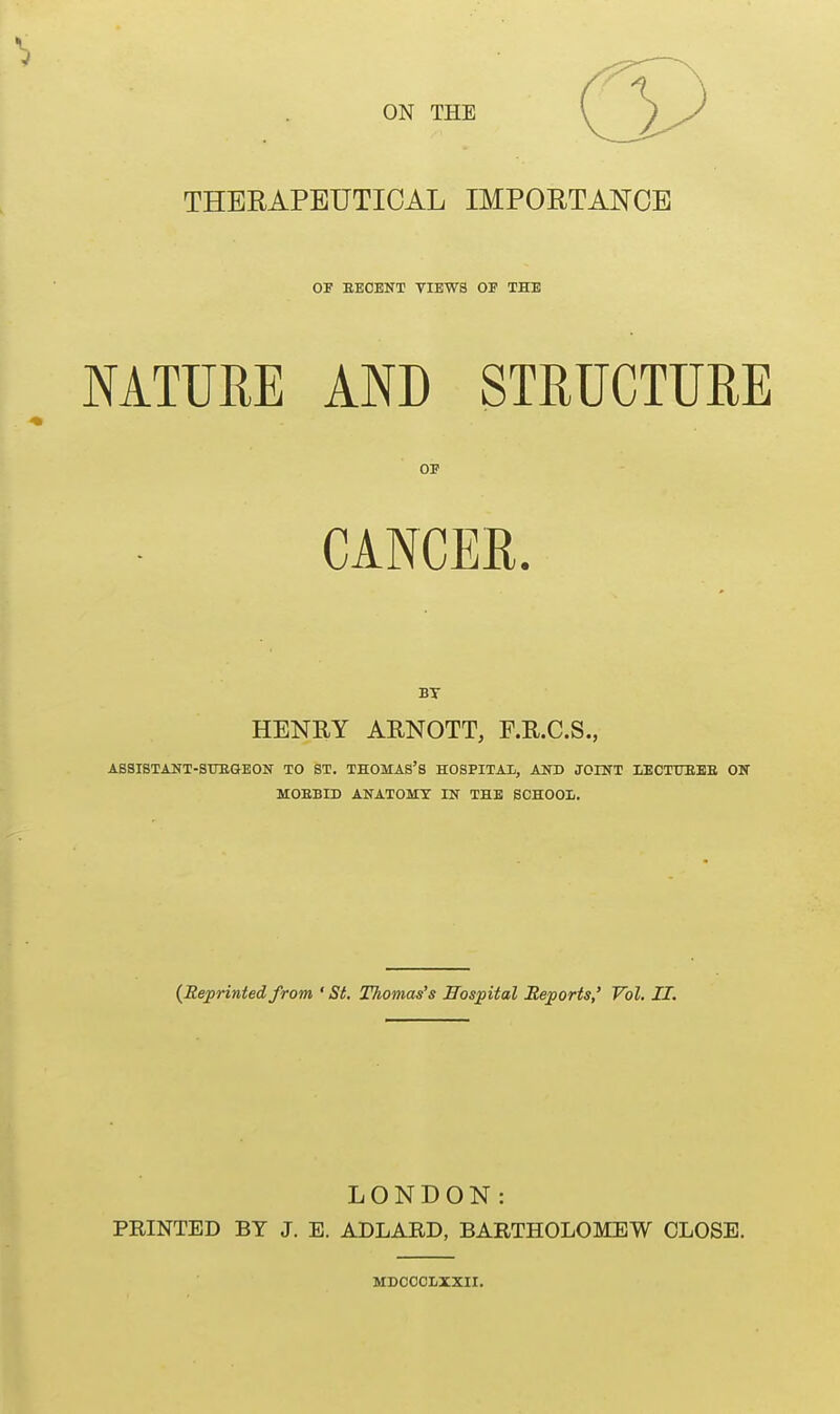 THERAPEUTICAL IMPORTANCE OF EECENT VIEWS OF THE NATURE AND STRUCTURE OF CANCER. BT HENRY ARNOTT, F.R.C.S., ASSISTANT-SURGEON TO ST. THOMAS'S HOSPITAL, AND JOINT LECTURES ON MOBBID ANATOMY IN THE SCHOOL. {Reprinted from ' St. Thomas's Hospital Reports,' Vol. II. LONDON: PRINTED BT J. E. ADLARD, BARTHOLOMEW CLOSE. MDCCCLXXII.