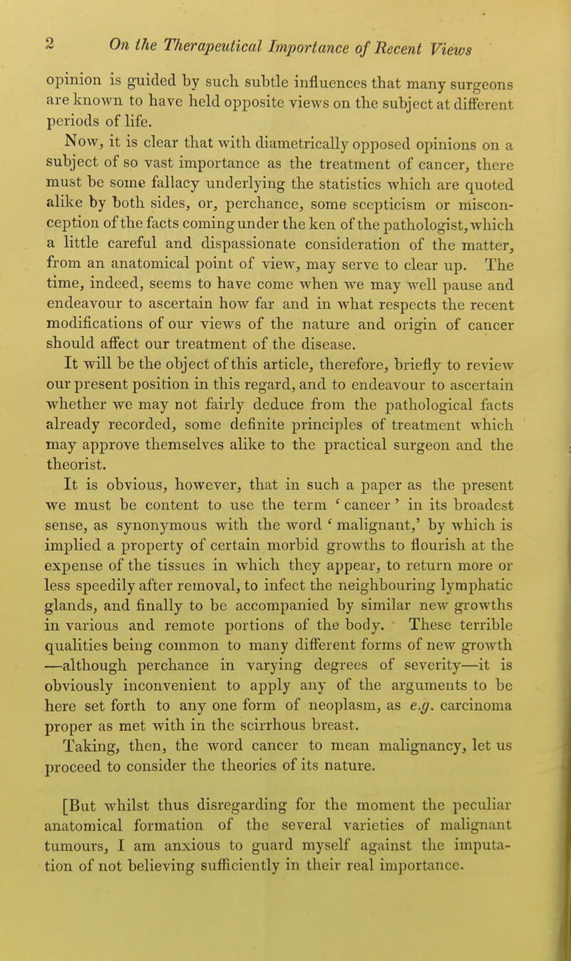 opinion is guided by such subtle influences that many surgeons are known to have held opposite views on the subject at different periods of life. Now, it is clear that with diametrically opposed opinions on a subject of so vast importance as the treatment of cancer, there must be some fallacy underlying the statistics which are quoted alike by both sides, or, perchance, some scepticism or miscon- ception of the facts coming under the ken of the pathologist, which a little careful and dispassionate consideration of the matter, from an anatomical point of view, may serve to clear up. The time, indeed, seems to have come when we may well pause and endeavour to ascertain how far and in what respects the recent modifications of our views of the nature and origin of cancer should affect our treatment of the disease. It will be the object of this article, therefore, briefly to review our present position in this regard, and to endeavour to ascertain whether we may not fairly deduce from the pathological facts already recorded, some definite principles of treatment which may approve themselves alike to the practical surgeon and the theorist. It is obvious, however, that in such a paper as the present we must be content to use the term ' cancer ' in its broadest sense, as synonymous with the word ' malignant,' by which is implied a property of certain morbid growths to flourish at the expense of the tissues in which they appear, to return more or less speedily after removal, to infect the neighbouring lymphatic glands, and finally to be accompanied by similar new growths in various and remote portions of the body. These terrible qualities being common to many different forms of new growth —although perchance in varying degrees of severity—it is obviously inconvenient to apply any of the arguments to be here set forth to any one form of neoplasm, as e.g. carcinoma proper as met with in the scirrhous breast. Taking, then, the word cancer to mean malignancy, let us proceed to consider the theories of its nature. [But whilst thus disregarding for the moment the peculiar anatomical formation of the several varieties of malignant tumours, I am anxious to guard myself against the imputa- tion of not believing sufficiently in their real importance.