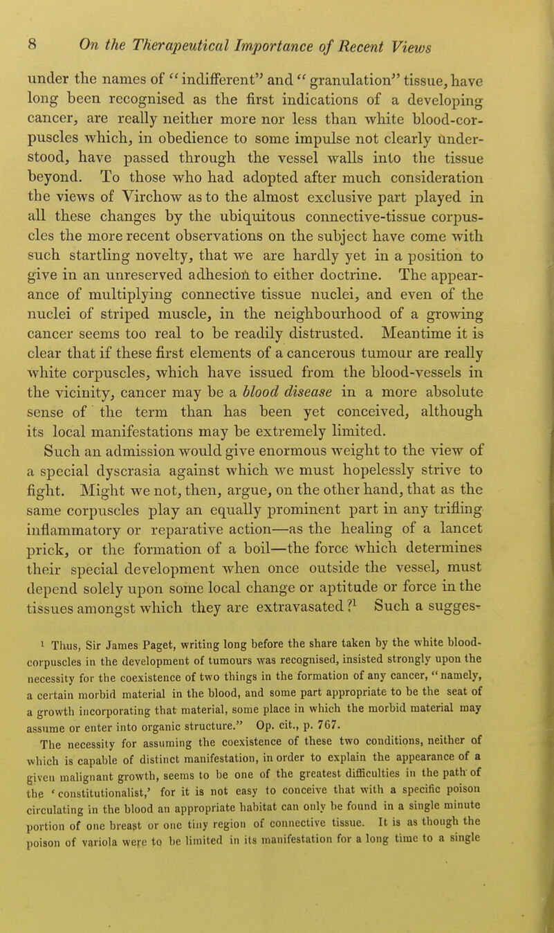 under the names of  indifferent and  granulation tissue, have long been recognised as the first indications of a developing cancer, are really neither more nor less than white blood-cor- puscles which, in obedience to some impulse not clearly under- stood, have passed through the vessel walls into the tissue beyond. To those who had adopted after much consideration the views of Virchow as to the almost exclusive part played in all these changes by the ubiquitous connective-tissue corpus- cles the more recent observations on the subject have come with such startling novelty, that we are hardly yet in a position to give in an unreserved adhesion to either doctrine. The appear- ance of multiplying connective tissue nuclei, and even of the nuclei of striped muscle, in the neighbourhood of a growing cancer seems too real to be readily distrusted. Meantime it is clear that if these first elements of a cancerous tumour are really white corpuscles, which have issued from the blood-vessels in the vicinity, cancer may be a blood disease in a more absolute sense of the term than has been yet conceived, although its local manifestations may be extremely limited. Such an admission would give enormous weight to the view of a special dyscrasia against which we must hopelessly strive to fight. Might we not, then, argue, on the other hand, that as the same corpuscles play an equally prominent part in any trifling inflammatory or reparative action—as the healing of a lancet prick, or the formation of a boil—the force which determines their special development when once outside the vessel, must depend solely upon some local change or aptitude or force in the tissues amongst which they are extravasated ll Such a sugges- 1 Thus, Sir James Paget, writing long before the share taken by the white blood- corpuscles in the development of tumours was recognised, insisted strongly upon the necessity for the coexistence of two things in the formation of any cancer, namely, a certain morbid material in the blood, and some part appropriate to be the seat of a growth incorporating that material, some place in which the morbid material may assume or enter into organic structure. Op. cit., p. 767. The necessity for assuming the coexistence of these two conditions, neither of which is capable of distinct manifestation, in order to explain the appearance of a given malignant growth, seems to be one of the greatest difficulties in the path-of the ' constitutionalist,' for it is not easy to conceive that with a specific poison circulating in the blood an appropriate habitat can only be found in a single minute portion of one breast or one tiny region of connective tissue. It is as though the poison of variola were to be limited in its manifestation for a long time to a single