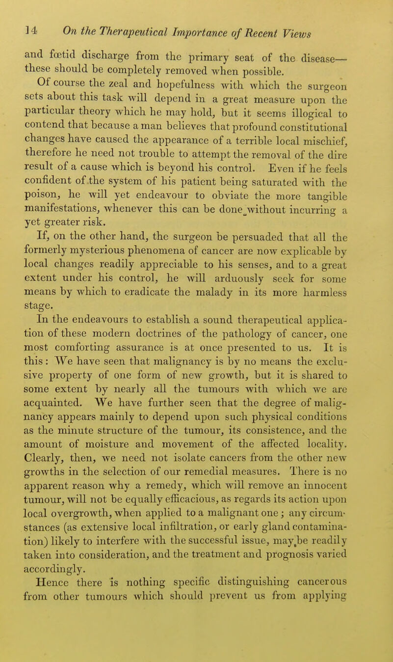 and foetid discharge from the primary seat of the disease— these should be completely removed when possible. Of course the zeal and hopefulness with which the surgeon sets about this task will depend in a great measure upon the particular theory which he may hold, but it seems illogical to contend that because a man believes that profound constitutional changes have caused the appearance of a terrible local mischief, therefore he need not trouble to attempt the removal of the dire result of a cause which is beyond his control. Even if he feels confident of the system of his patient being saturated with the poison, he will yet endeavour to obviate the more tangible manifestations, whenever this can be done without incurring: a yet greater risk. If, on the other hand, the surgeon be persuaded that all the formerly mysterious phenomena of cancer are now explicable by local changes readily appreciable to his senses, and to a great extent under his control, he will arduously seek for some means by which to eradicate the malady in its more harmless stage. In the endeavours to establish a sound therapeutical applica- tion of these modern doctrines of the pathology of cancer, one most comforting assurance is at once presented to us. It is this : We have seen that malignancy is by no means the exclu- sive property of one form of new growth, but it is shared to some extent by nearly all the tumours with which we are acquainted. We have further seen that the degree of malig- nancy appears mainly to depend upon such physical conditions as the minute structure of the tumour, its consistence, and the amount of moisture and movement of the affected locality. Clearly, then, we need not isolate cancers from the other new growths in the selection of our remedial measures. There is no apparent reason why a remedy, which will remove an innocent tumour, will not be equally efficacious, as regards its action upon local overgrowth, when applied to a malignant one; any circum- stances (as extensive local infiltration, or early gland contamina- tion) likely to interfere with the successful issue, may.be readily taken into consideration, and the treatment and prognosis varied accordingly. Hence there is nothing specific distinguishing cancerous from other tumours which should prevent us from applying