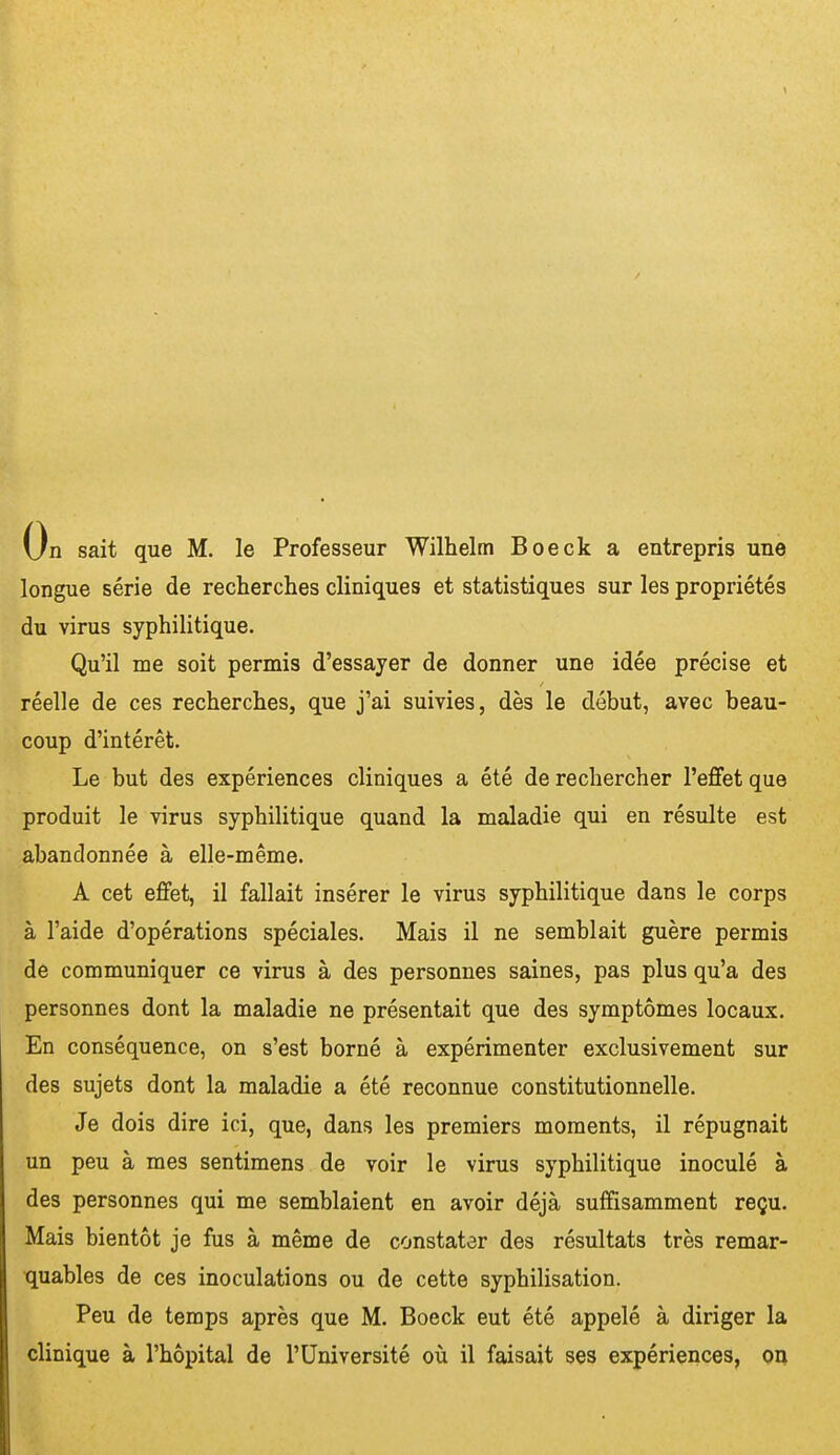 / On sait que M. le Professeur Wilhelm Boeck a entrepris une longue série de recherches cliniques et statistiques sur les propriétés du virus syphilitique. Qu'il me soit permis d'essayer de donner une idée précise et réelle de ces recherches, que j'ai suivies, dès le début, avec beau- coup d'intérêt. Le but des expériences cliniques a été de rechercher l'efiet que produit le virus syphilitique quand la maladie qui en résulte est abandonnée à elle-même. A cet effet, il fallait insérer le virus syphilitique dans le corps à l'aide d'opérations spéciales. Mais il ne semblait guère permis de communiquer ce virus à des personnes saines, pas plus qu'a des personnes dont la maladie ne présentait que des symptômes locaux. En conséquence, on s'est borné à expérimenter exclusivement sur des sujets dont la maladie a été reconnue constitutionnelle. Je dois dire ici, que, dans les premiers moments, il répugnait un peu à mes sentimens de voir le virus syphilitique inoculé à des personnes qui me semblaient en avoir déjà suffisamment reçu. Mais bientôt je fus à même de constater des résultats très remar- quables de ces inoculations ou de cette syphilisation. Peu de temps après que M. Boeck eut été appelé à diriger la clinique à l'hôpital de l'Université où il faisait ses expériences, on