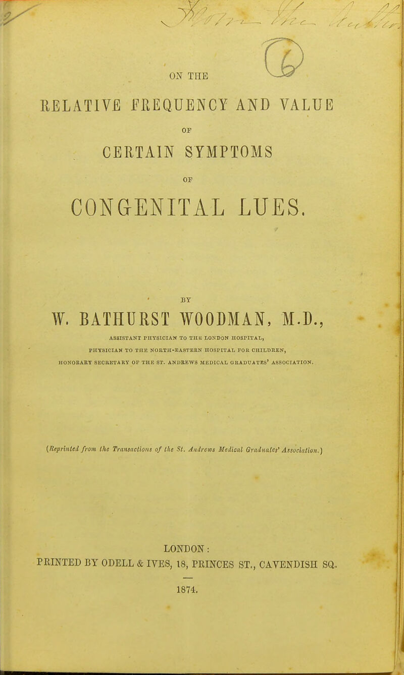 RELATIVE EREQUENCY AND VALUE OP CERTAIN SYMPTOMS OF CONGENITAL LUES. BY W. BATHURST WOODMAN, M.D., ASSISTANT PHYSICIAN TO THK LONDON HOSPITAL, PHYSICIAN TO THE NORTH-EASTEEN HOSPITAL FOR CHILDREN, HONOBABT SECRETARY OF THE ST. ANI)EK^yS MEDICAL GRADUATES' ASSOCIATION. {Repr'mled from the Transactions of Ike St. Anilrews Medical Graduates' Association.) LONDON: PRINTED BY ODELL & IVES, 18, PRINCES ST., CAVENDISH SQ. 1874.