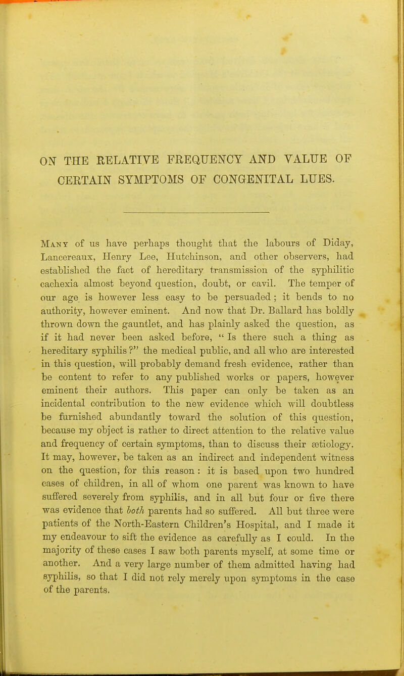 OJ^ THE RELATIVE FREQUEI^CY AND YALUE OF CERTAIN SYMPTOMS OF CONGENITAL LUES. Ma-NY of us have perhaps thought that the labours of Diday, Lancereaux, Henry Lee, Hutchinson, and other observers, had established the fact of hereditary transmission of the syphilitic cachexia almost be^^ond question, doubt, or cavil. The temper of our age is however less easy to be persuaded; it bends to no authority, however eminent. And now that Dr. Ballard has boldly thrown down the gauntlet, and has plainly asked the question, as if it had never been asked before,  Is there such a thing as hereditary syphilis ? the medical public, and all who are interested in this question, will probably demand fresh evidence, rather than be content to refer to any published works or papers, however eminent their authors. This paper can only be taken as an incidental contribution to the new evidence which will doubtless be furnished abundantly toward the solution of this question, because my object is rather to direct attention to the relative value and frequency of certain symptoms, than to discuss their setiology. It may, however, be taken as an indirect and independent witness on the question, for this reason : it is based upon two hundred cases of children, in all of whom one parent was known to have suffered severely from syphilis, and in all but four or five there was evidence that both parents had so suffered. All but three were patients of the North-Eastern Children's Hospital, and I made it my endeavour to sift the evidence as carefully as I could. In the majority of these cases I saw both parents myself, at some time or another. And a very large number of thorn admitted having had syphilis, so that I did not rely merely upon symptoms in the case of the parents.