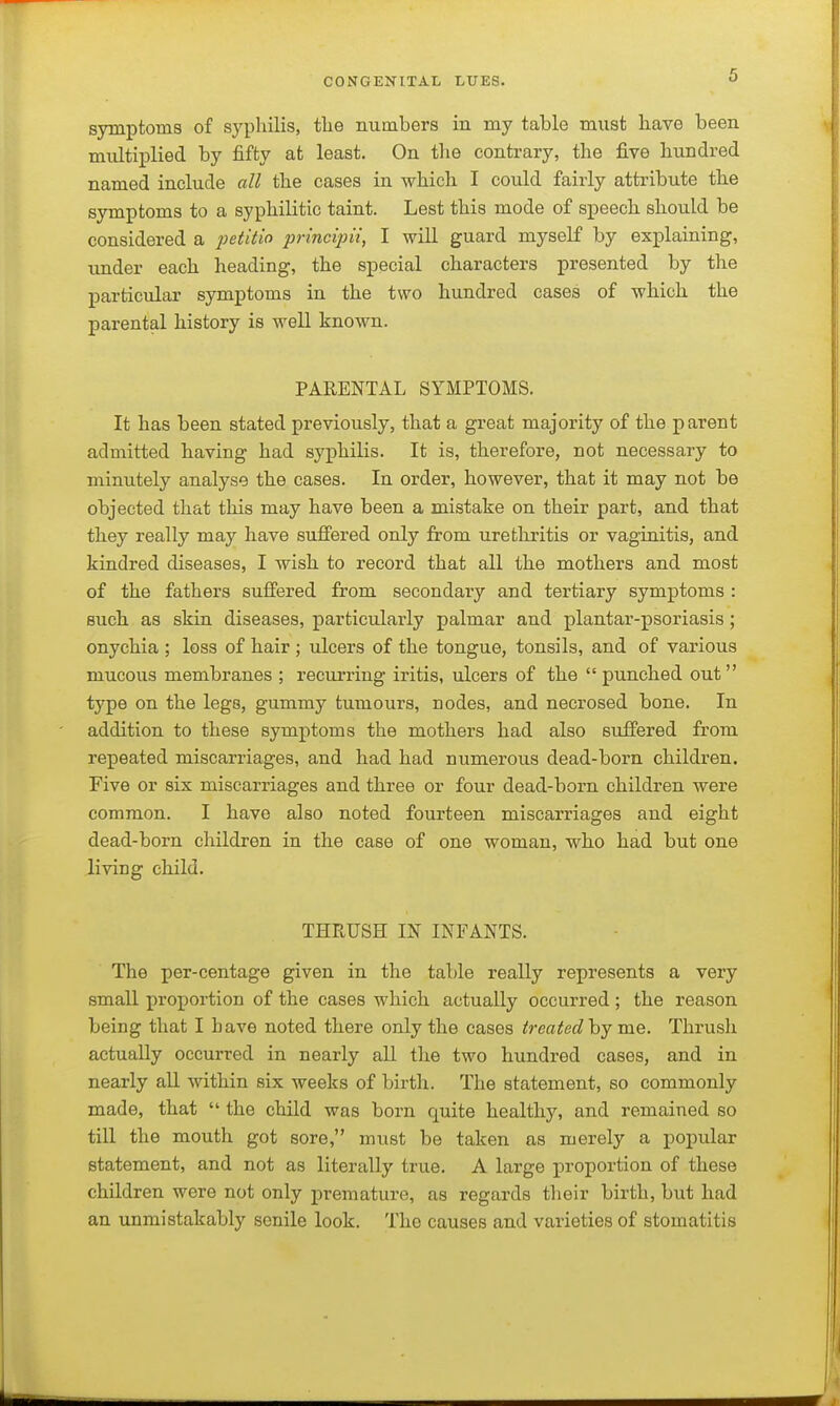 symptoms of syphilis, the numbers in my table must have been multiplied by fifty at least. On the contrary, the five hundred named include all the cases in which I could fairly attribute the symptoms to a syphilitic taint. Lest this mode of speech should be considered a ;jej;«Vw principii, I will guard myself by explaining, under each heading, the special characters presented by the particular symptoms in the two hundred cases of which the parental history is well known. PARENTAL SYMPTOMS. It has been stated previously, that a great majority of the parent admitted having had syphilis. It is, therefore, not necessary to minutely analyse the cases. In order, however, that it may not be objected that this may have been a mistake on their part, and that they really may have suffered only from urethritis or vaginitis, and kindred diseases, I wish to record that all the mothers and most of the fathers suffered from secondary and tertiary symptoms : such as skin diseases, particularly palmar and plantar-psoriasis; onychia ; loss of hair ; ulcers of the tongue, tonsils, and of various mucous membranes ; recurring iritis, ulcers of the  punched out type on the legs, gummy tumours, nodes, and necrosed bone. In addition to these symptoms the mothers had also suffered from repeated miscarriages, and had had numerous dead-born children. Five or six miscarriages and three or four dead-born children were common. I have also noted fourteen miscarriages and eight dead-born children in the case of one woman, who had but one living child. THRUSH IN INFANTS. The per-centage given in the table really represents a very small proportion of the cases which actually occurred ; the reason being that I have noted there only the cases treatedhy me. Thrush actually occurred in nearly all the two hundred cases, and in nearly all within six weeks of birth. The statement, so commonly made, that  the child was born quite healthy, and remained so till the mouth got sore, must be taken as merely a popular statement, and not as literally true. A large proportion of these children were not only premature, as regards their birth, but had an unmistakably senile look. The causes and varieties of stomatitis