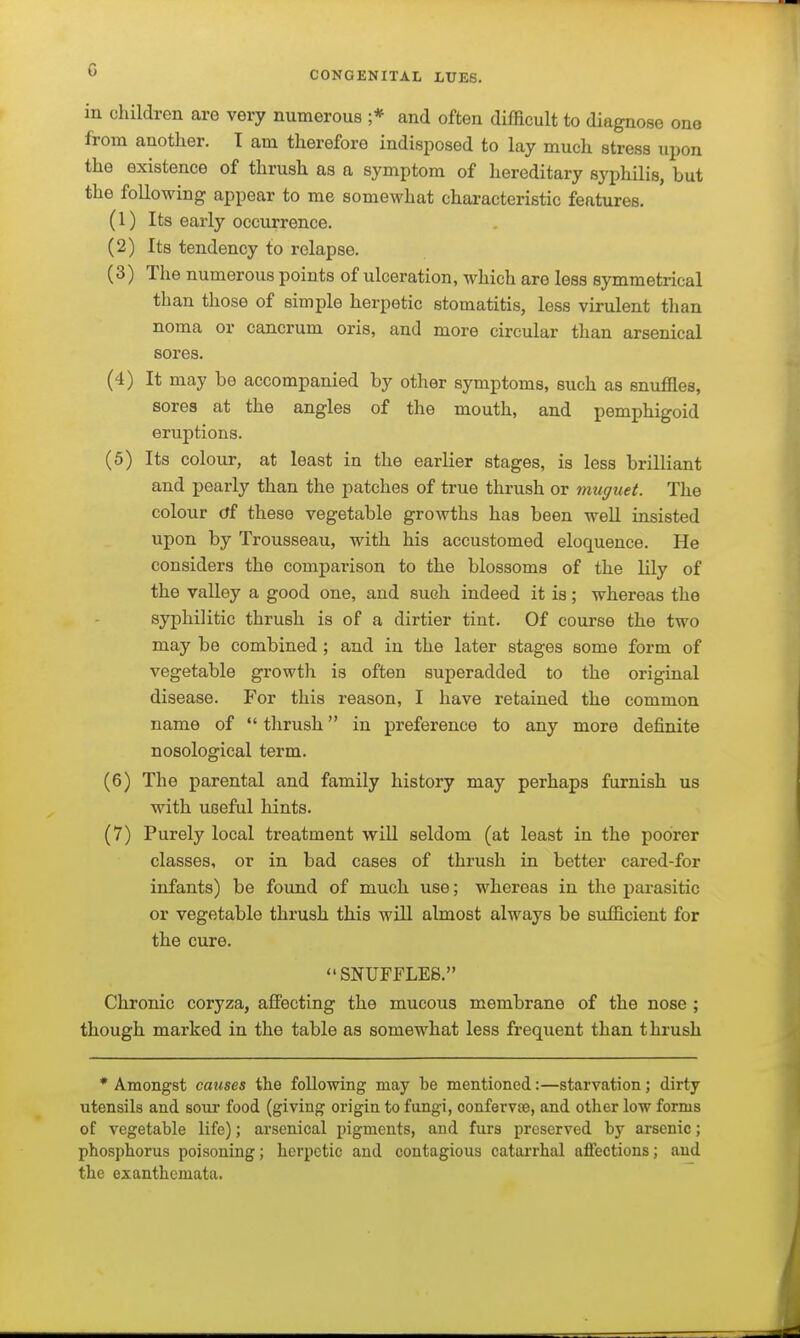 in children are very numerous ;* and often difficult to diagnose one from another. T am therefore indisposed to lay much stress upon the existence of thrush as a symptom of hereditary syphilis, but the following appear to me somewhat characteristic features. (1) Its early occurrence. (2) Its tendency to relapse. (3) The numerous points of ulceration, which are less symmetrical than those of simple herpetic stomatitis, less virulent than noma or cancrum oris, and more circular than arsenical sores. (4) It may be accompanied by other symptoms, such as snuffles, sores at the angles of the mouth, and pemphigoid eruptions. (5) Its colour, at least in the earlier stages, is less brilliant and pearly than the patches of true thrush or muguet. The colour (tf these vegetable growths has been weU insisted upon by Trousseau, with his accustomed eloquence. He considers the comparison to the blossoms of the lily of the valley a good one, and such indeed it is; whereas the syphilitic thrush is of a dirtier tint. Of course the two may be combined ; and in the later stages some form of vegetable growth is often superadded to the original disease. For this reason, I have retained the common name of  thrush in preference to any more definite nosological term. (6) The parental and family history may perhaps furnish us with useful hints. (7) Purely local treatment will seldom (at least in the poorer classes, or in bad cases of thrush in better cared-for infants) be found of much use; whereas in the parasitic or vegetable thrush this will almost always be sufficient for the cure. SNUFFLES. Chronic coryza, affecting the mucous membrane of the nose ; though marked in the table as somewhat less frequent than thrush * Amongst causes the following may be mentioned:—starvation; dirty utensils and sour food (giving origin to fungi, confervse, and other low forms of vegetable life); arsenical pigments, and furs preserved by arsenic; phosphorus poisoning; herpetic and contagious catarrhal aflEections; and the exanthemata.