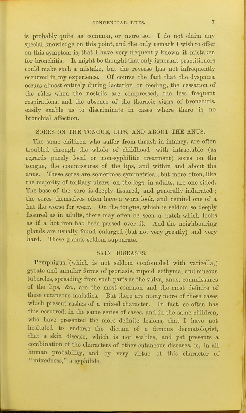 is probably quite as common, or more so. I do not claim any special knowledge on this point, and the only remark I wish to offer on this symptom is, that I have very frequently known it mistaken for bronchitis. It might be thought that only ignorant practitioners could make such a mistake, but the reverse has not infrequently occurred in my experience. Of course the fact that the dyspnoea occurs almost entirely during lactation or feeding, the cessation of the rales when the nostrils are compressed, the less frequent respirations, and the absence of the thoracic signs of bronchitis, easil}' enable us to discriminate in cases where there is no bronchial affection. SORES ON THE TONGUE, LIPS, AND ABOUT THE ANUS. The same children who suffer from thrush in infancy, are often troubled through the whole of childhood with intractable (as regards purely local or non-syphilitic treatment) sores on the tongue, the commissures of the lips, and within and about the anus. These sores are sometimes symmetrical, but more often, like the majority of tertiary ulcers on the legs in adults, are one-sided. The base of the sore is deeply fissured, and generally indurated ; the sores themselves often have a worn look, and remind one of a hat the worse for wear. On the tongue, which is seldom so deeply fissured as in adults, there may often be seen a patch which looks as if a hot iron had been passed over it. And the neighbouring glands are usually found enlarged (but not very greatly) and very hard. These glands seldom suppurate. SKIN DISEASES. Pemphigus, (which is not seldom confounded with varicella,) gyrate and annular forms of psoriasis, rupoid ecthyma, and mucous tubercles, spreading from such parts as the vulva, anus, commissures of the lips, &c., are the most common and the most definite of these cutaneous maladies. But there are many more of these cases which present rashes of a mixed character. In fact, so often has this occurred, in the same series of cases, and in the same children, who have presented the more definite leaions, that I have not hesitated to endorse the dictum of a famous dermatologist, that a skin disease, which is not scabies, and yet presents a combination of the characters of other cutaneous diseases, is, in all human probability, and by very virtue of this character of  mixedness, a syphilide.