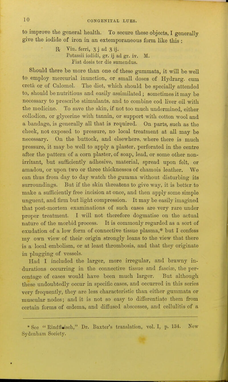 to improve the general hecalth. To secure these objects, I geaerally give the iodide of iron in an extemporaneous form like this : R Vin. ferri, 3j ad 3 ij, Potassii iodidi, gr. ij ad gr. iv. M. Fiat dosis tor die sumendus. Should there be more than one of these gummata, it will be well to employ mercurial inunction, or small doses of Hydrarg. cum creta or of Calomel. The diet, which should be specially attended to, should be nutritious and easily assimilated ; sometimes it may be necessary to prescribe stimulants, and to combine cod liver oil with the medicine. To save the skin, if not too much undermined, either collodion, or glycerine with tannin, or support with cotton wool and a bandage, is generally all that is required. On parts, such as the cheek, not exposed to pressure, no local treatment at all may be necessary. On the buttock, and elsewhere, where there is much pressure, it may be well to apply a plaster, perforated in the centre after the pattern of a corn plaster, of soap, lead, or some other non- irritant, but sufficiently adhesive, material, spread upon felt, or amadou, or upon two or three thicknesses of chamois leather. We can thus from da}' to day watch the gumma without disturbing its surroundings. But if the skin threatens to give way, it is better to make a sufficiently free incision at once, and then apply some simple unguent, and fii'm but light compression. It may be easily imagined that post-mortem examinations of such cases are very rare under proper treatment. I will not therefore dogmatise on the actual nature of the morbid process. It is commonly regarded as a sort of exudation of a low form of connective tissue plasma,* but I confess my own view of their origin strongly leans to the view that there is a local embolism, or at least thrombosis, and that they originate in plugging of vessels. Had I included the larger, more irregular, and brawny in- durations occurring in the connective tissue and fascise, the per- centage of cases would have been much larger. But although these undoubtedly occur in specific cases, and occurred in this series very frequently, they are less characteristic than either gummata or muscular nodes; and it is not so easy to differentiate them from certain forms of oedema, and diffused abscesses, and cellulitis of a * See  Rindfltisch, Dr. Baxter's translation, vol. I, p. 13-1. New Sydenham Society.