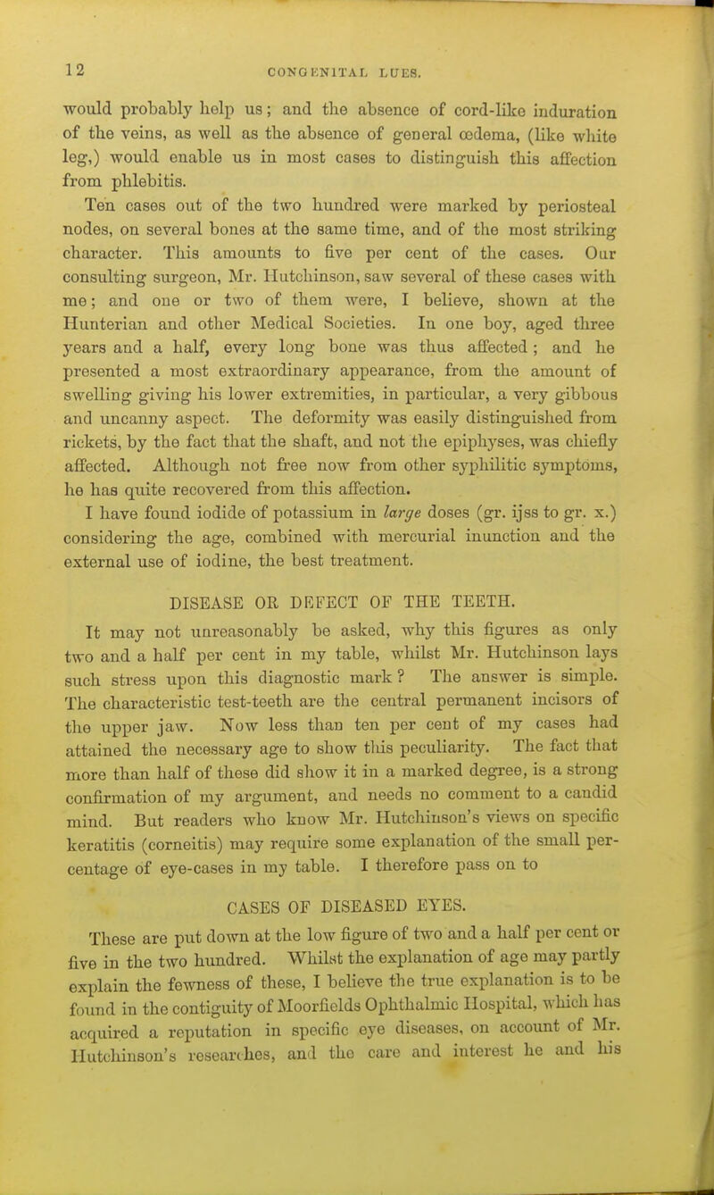 would probably help us; and the absence of cord-like induration of the veins, as well as the absence of general oedema, (like wliite leg,) would enable us in most cases to distinguish this affection from phlebitis. Ten cases out of the two hundred were marked by periosteal nodes, on several bones at the same time, and of the most striking character. This amounts to five per cent of the cases. Our consulting surgeon, Mr. Hutchinson, saw several of these cases with me; and one or two of them were, I believe, shown at the Hunterian and other Medical Societies. In one boy, aged three years and a half, every long bone was thus affected; and he presented a most extraordinary appearance, from the amount of swelling giving his lower extremities, in particular, a very gibbous and uncanny aspect. The deformity was easily distinguished from rickets, by the fact that the shaft, and not the epiphyses, was chiefly affected. Although not free now from other syphilitic sj'^mptoms, he has quite recovered from this affection. I have found iodide of potassium in large doses (gr. ijss to gr. x.) considering: the as-e, combined with mercurial inunction and the external use of iodine, the best treatment. DISEASE OR DEFECT OF THE TEETH. It may not unreasonably be asked, why this figures as only two and a half per cent in my table, whilst Mr. Hutchinson lays such stress upon this diagnostic mark ? The answer is simple. The characteristic test-teeth are the central permanent incisors of the upper jaw. Now less than ten per cent of my cases had attained the necessary age to show this peculiarity. The fact that more than half of these did show it in a marked degree, is a strong confirmation of my argument, and needs no comment to a candid mind. But readers who know Mr. Hutchinson's views on specific keratitis (corneitis) may require some explanation of the small per- centage of eye-cases in my table. I therefore pass on to CASES OF DISEASED EYES. These are put down at the low figure of two and a half per cent or five in the two hundred. Whilst the explanation of age may partly explain the fewness of these, I believe the true explanation is to be found in the contiguity of Moorfields Ophthalmic Hospital, which has acquired a reputation in specific eye diseases, on account of Mr. Hutchinson's researches, and the care and interest he and his