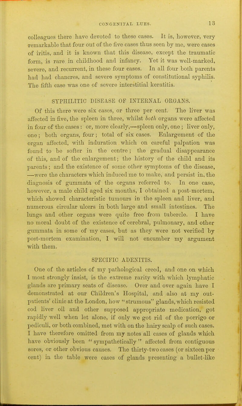 colleagues there have devoted to these cases. It is, however, very •remarkable that four out of the five cases thus seen by me, were cases of iritis, and it is known that this disease, except the traumatic form, is rare in childhood and infancy. Yet it was well-marked, severe, and recurrent, in these four cases. In all four both parents had had chancres, and severe symptoms of constitutional syphilis. The fifth case was one of severe interstitial keratitis. SYPHILITIC DISEASE OF INTERNAL OEQANS. Of this there were six cases, or tliree per cent. The liver was affected in five, the sj)leen in three, whilst both organs were affected in four of the cases : or, more clearly,—spleen only, one ; liver only, one ; both organs, four ; total of six cases. Enlargement of the organ afi'ected, with induration which on carefnl palpation was found to be softer in the centre; the gradual disappearance of this, and of the enlargement; the history of the child and its parents; and the existence of some other symptoms of the disease, —were the characters which induced me to make, and persist in, the diagnosis of gummata of the organs referred to. In one case, however, a male child aged six months, I obtained a post-mortem, which showed characteristic tumours in the spleen and liver, and numerous circular ulcers in both large and small intestines. The lungs and other organs were quite free from tubercle. I have no moral doubt of the existence of cerebral, pulmonary, and other gummata in some of my cases, but as they were not verified by post-mortem examination, I will not encumber my argument with them. SPECIFIC ADENITIS. One of the articles of my pathological creed, and one on which I most strongly insist, is the extreme rarity with which lymphatic glands are primary seats of disease. Over and over again have I demonstrated at our Children's Hospital, and also at my out- patients' clinic at the London, how strumous glands, wlaich resisted cod liver oil and other supposed appropriate medication, got rapidly well when let alone, if only we got rid of the porrigo or pediculi, or both combined, met with on the hairy scalp of such cases. I have therefore omitted from my notes all cases of glands which have obviously been  sympathetically  affected from contiguous sores, or other obvious causes. The thirty-two cases (or sixteen per cent) in the table were cases of glands presenting a bullet-like