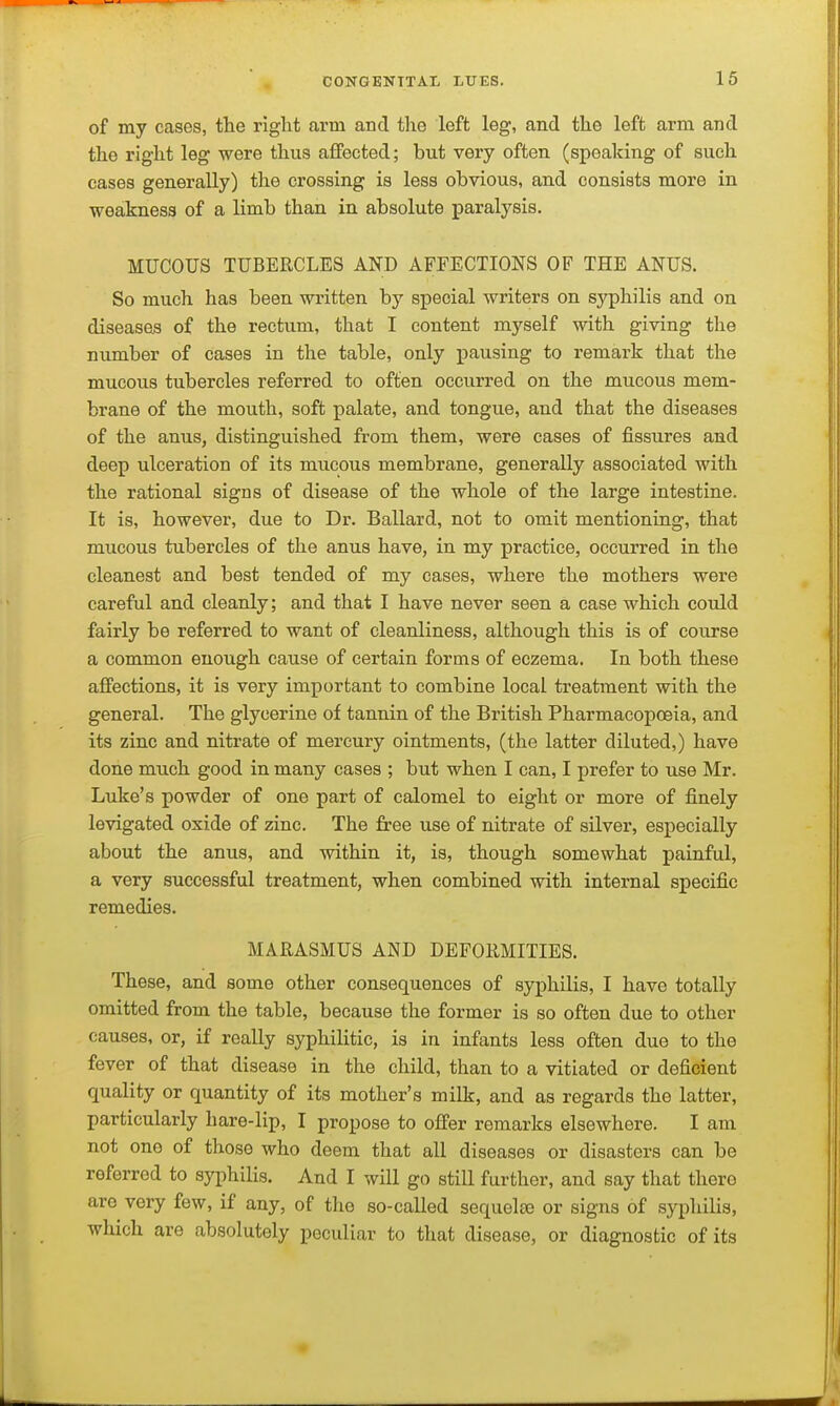 of my cases, the right arm and the left leg, and the left arm and the right leg were thus affected; but very often (speaking of such cases generally) the crossing is less obvious, and consists more in weakness of a limb than in absolute paralysis. MUCOUS TUBERCLES AND AFFECTIONS OF THE ANUS. So much has been written by special writers on syphilis and on diseases of the rectum, that I content myself with giving the number of cases in the table, only pausing to remark that the mucous tubercles referred to often occurred on the mucous mem- brane of the mouth, soft palate, and tongue, and that the diseases of the anus, distinguished from them, were cases of fissures and deep ulceration of its mucous membrane, generally associated with the rational signs of disease of the whole of the large intestine. It is, however, due to Dr. Ballard, not to omit mentioning, that mucous tubercles of the anus have, in my practice, occurred in the cleanest and best tended of my cases, where the mothers were careful and cleanly; and that I have never seen a case which could fairly be referred to want of cleanliness, although this is of course a common enough cause of certain forms of eczema. In both these affections, it is very important to combine local treatment with the general. The glycerine of tannin of the British Pharmacopoeia, and its zinc and nitrate of mercury ointments, (the latter diluted,) have done much good in many cases ; but when I can, I prefer to use Mr. Luke's powder of one part of calomel to eight or more of finely levigated oxide of zinc. The free use of nitrate of silver, especially about the anus, and within it, is, though somewhat painful, a very successful treatment, when combined with internal specific remedies. MARASMUS AND DEFORMITIES. These, and some other consequences of syphilis, I have totally omitted from the table, because the former is so often due to other causes, or, if really syphilitic, is in infants less often due to the fever of that disease in the child, than to a vitiated or deficient quality or quantity of its mother's milk, and as regards the latter, particularly hare-lip, I propose to offer remarks elsewhere. I am not one of those who deem that all diseases or disasters can be referred to syphilis. And I will go still further, and say that there are very few, if any, of the so-called sequelte or signs of syphilis, which are absolutely peculiar to that disease, or diagnostic of its