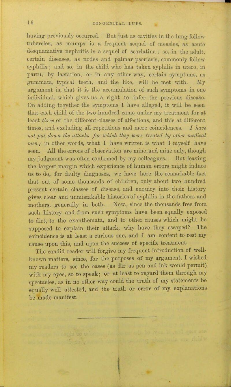 having previously occurred. But just as cavities in the lung follow tubercles, as mumps is a frequent sequel of measles, as acute desquamative nephritis is a sequel of scarlatina; so, in the adult, certain diseases, as nodes and palmar psoriasis, commonly follow syphilis ; and so, in the child who has taken syphilis in utero, in partu, by lactation, or in any other way, certain symptoms, as gummata, typical teeth, and the like, will be met with. My argument is, that it is the accumulation of such symptoms in one individual, which gives us a right to infer the previous disease. On adding together the symptoms I have alleged, it will be seen that each child of the two hundred came under my treatment for at least thj'ee of the different classes of affections, and this at different times, and excluding all repetitions and mere coincidences. / have not put clown the attacks for which they toere treated by other medical men ; in other words, what I have written is what I myself have seen. All the errors of observation are mine, and mine only, though my judgment was often confirmed by my colleagues. But leaving the largest margin which experience of human errors might induce us to do, for faulty diagnoses, we have here the remarkable fact that out of some thousands of children, only about two hundred present certain classes of disease, and enquiry into their history gives clear and unmistakable histories of syphilis in the fathers and mothers, generally in both. Now, since the thousands free from such history and from such symptoms have been equally exposed to dirt, to the exanthemata, and to other causes which might be supposed to explain their attack, why have they escaped? The coincidence is at least a curious one, and I am content to rest my cause upon this, and upon the success of specific treatment. The candid reader will forgive my frequent introduction of well- kno-«Ti matters, since, for the purposes of my argument, I wished my readers to see the cases (as far as pen and ink would permit) with my eyes, so to speak; or at least to regard them through my spectacles, as in no other way could the truth of my statements be equally well attested, and the truth or error of my explanations be made manifest.