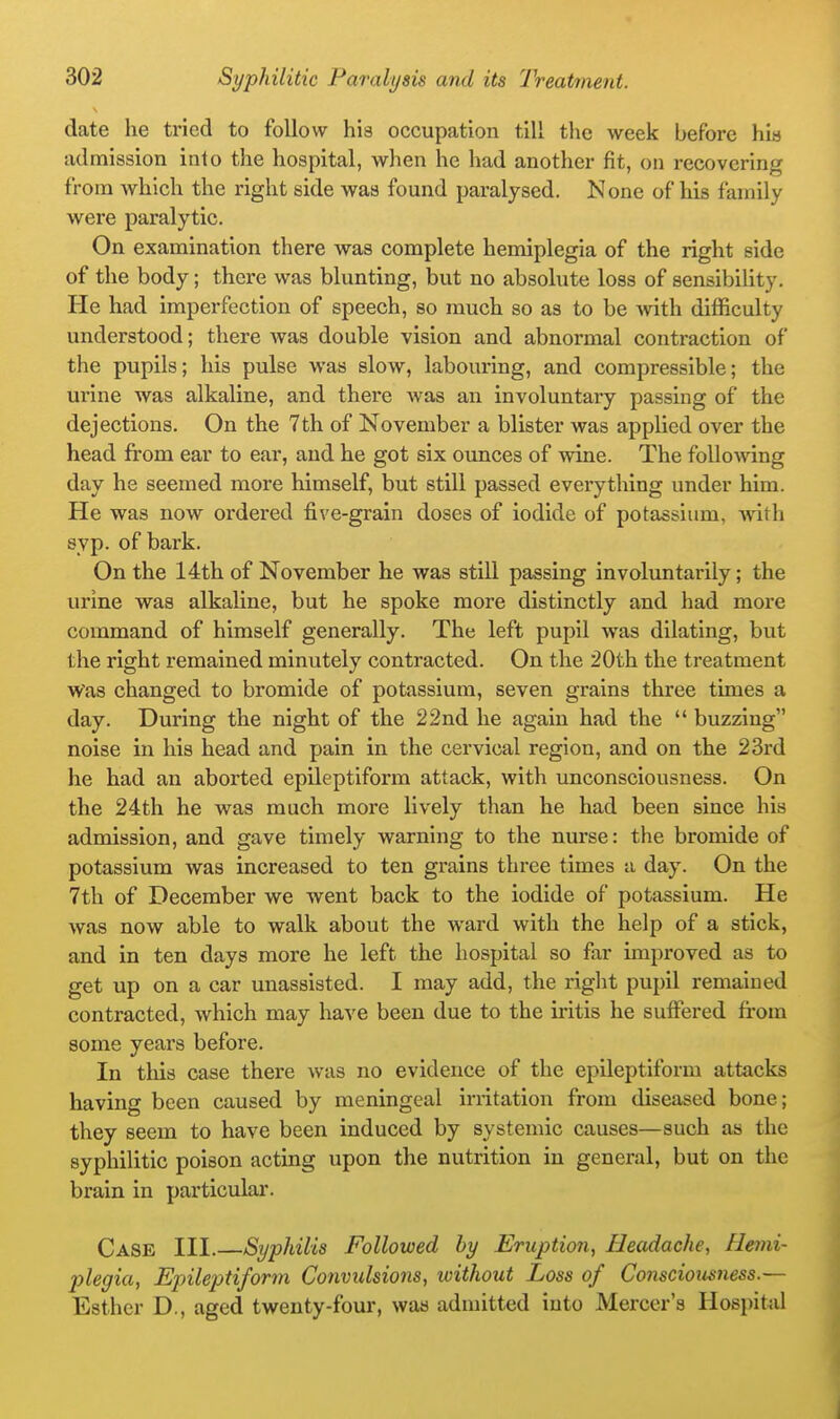 date he tried to follow his occupation till the week before his admission into the hospital, when he had another fit, on recovering from which the right side was found paralysed. None of his family were paralytic. On examination there was complete hemiplegia of the right side of the body; there was blunting, but no absolute loss of sensibility. He had imperfection of speech, so much so as to be Avith difficulty understood; there was double vision and abnormal contraction of the pupils; his pulse was slow, labouring, and compressible; the urine was alkaline, and there was an involuntary passing of the dejections. On the 7th of November a blister was applied over the head from ear to ear, and he got six ounces of wine. The following day he seemed more himself, but still passed everything under him. He was now ordered five-grain doses of iodide of potassium, mth syp. of bark. On the 14th of November he was still passing involuntarily; the urine was alkahne, but he spoke more distinctly and had more command of himself generally. The left pupil was dilating, but the right remained minutely contracted. On the 20th the treatment Was changed to bromide of potassium, seven grains three times a day. During the night of the 22nd he again had the  buzzing noise in his head and pain in the cervical region, and on the 23rd he had an aborted epileptiform attack, with unconsciousness. On the 24th he was much more lively than he had been since his admission, and gave timely warning to the nurse: the bromide of potassium was increased to ten grains three times a day. On the 7th of December we went back to the iodide of potassium. He was now able to walk about the ward with the help of a stick, and in ten days more he left the hospital so far improved as to get up on a car unassisted. I may add, the right pupil remained contracted, which may have been due to the ii'itis he suffered from some years before. In this case there was no evidence of the epileptiform attacks having been caused by meningeal irritation from diseased bone; they seem to have been induced by systemic causes—such as the syphilitic poison acting upon the nutrition in general, but on the brain in particular. Case III.—Syphilis Followed by Eruption, Headache, Hemi- plegia, Epileptiform Convulsions, without Loss of Co7iscioiisness.— Esther D., aged twenty-four, was admitted into Mercer's Hospital