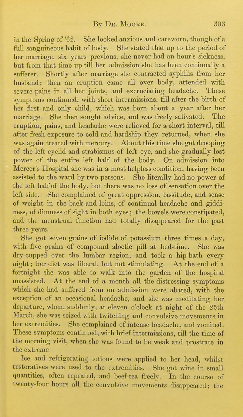 in the Spring of '62, She looked anxious ami careworn, though of a full sanguineous habit of body. She stated that up to the period of her marriage, six years previous, she never had an hour's sickness, but from that time up till her admission she has been continually a sulFerer. Shortly after marriage she contracted syphilis from her husband; then an eruption came all over body, attended w^ith severe pains in all her joints, and excruciating headache. These symptoms continued, with short intermissions, till after the birth of her first and only child, which was born about a year after her marriage. She then sought advice, and was freely salivated. The eruption, pains, and headache were relieved for a short interval, till after fresh exposure to cold and hardship they returned, when she was again treated with mercury. About this time she got drooping of the left eyelid and strabismus of left eye, and she gradually lost power of the entire left half of the body. On admission into Mei'cer's Hospital she was in a most helpless condition, having been assisted to the ward by two persons. She literally had no power of the left half of the body, but there was no loss of sensation over the left side. She complained of gTcat oppression, lassitude, and sense of weight in the back and loins, of continual headache and giddi- ness, of dimness of sight in both eyes; the bowels were constipated, and the menstrual function had totally disappeared for the past three years. She got seven grains of iodide of potassium three times a day, with five grains of compound aloetic pill at bed-time. She was diy-cupped over the lumbar region, and took a hip-bath every night; her diet was liberal, but not stimulating. At the end of a fortnight she was able to walk into the garden of the hospital unassisted. At the end of a month all the distressing symptoms which she had suffered from on admission were abated, with the exception of an occasional headache, and she was meditating her departure, when, suddenly, at eleven o'clock at night of the 25th March, she was seized with twitching and convulsive movements in her extremities. She complained of intense headache, and vomited. These symptoms continued, with brief intermissions, till the time of the morning visit, when she was found to be weak and prostrate in the extreme Ice and refrigerating lotions Avere applied to her head, whilst restoratives were used to the extremities. She got wine in small quantities, often repeated, and beef-tea freely. In the course of twenty-four hours all the convulsive movements disappeared; the