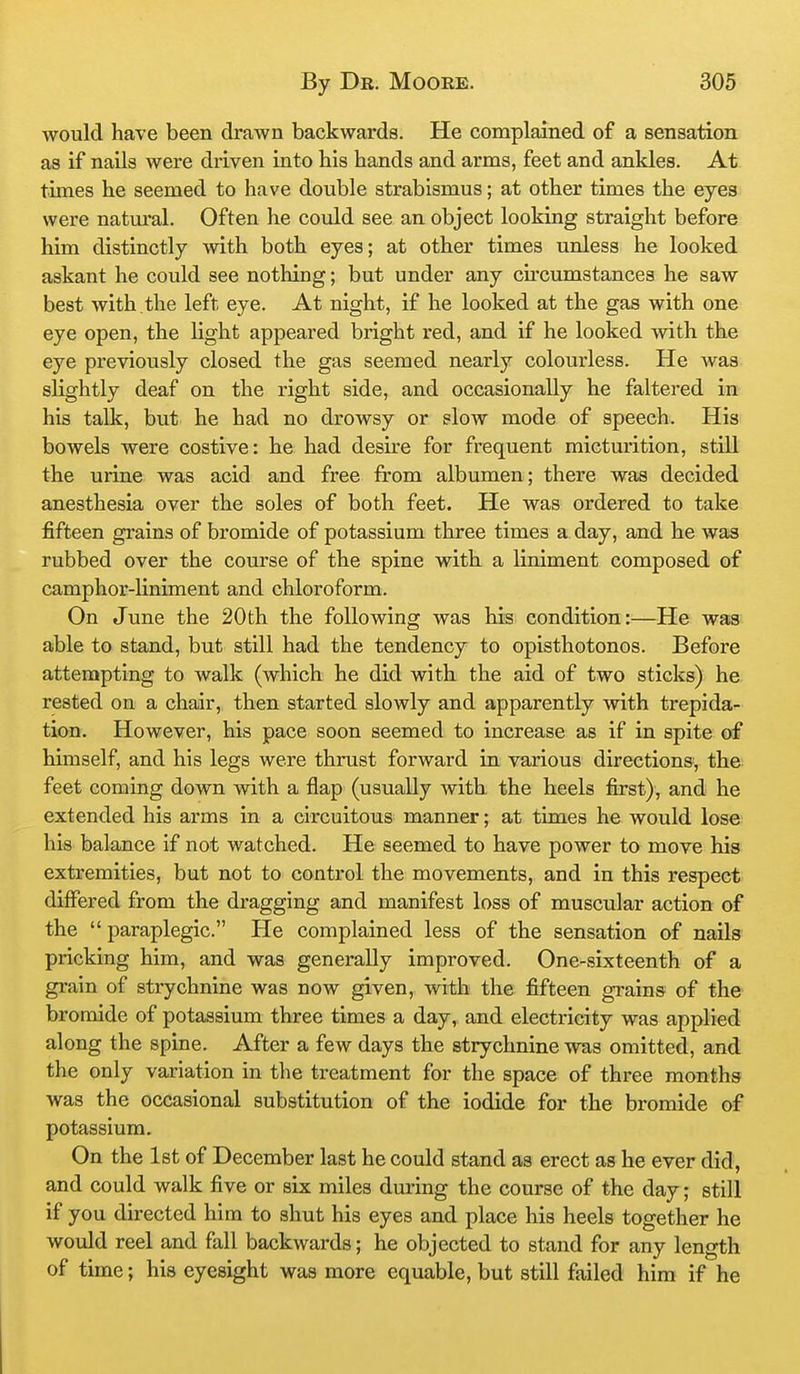 would have been drawn backwards. He complained of a sensation as if nails were driven into his hands and arms, feet and ankles. At times he seemed to have double strabismus; at other times the eyes were natui*al. Often he could see an object looking straight before him distinctly with both eyes; at other times unless he looked askant he could see nothing; but under any cu'cumstances he saw best with the left eye. At night, if he looked at the gas with one eye open, the light appeared bright red, and if he looked with the eye previously closed the gas seemed nearly colourless. He was slightly deaf on the right side, and occasionally he faltered in his talk, but he had no drowsy or slow mode of speech. His bowels were costive: he had desire for frequent micturition, still the urine was acid and free from albumen; there was decided anesthesia over the soles of both feet. He was ordered to take fifteen grains of bromide of potassium three times a day, and he was rubbed over the course of the spine with a liniment composed of camphor-liniment and chloroform. On June the 20th the following was his condition:—He was able to stand, but still had the tendency to opisthotonos. Before attempting to walk (which he did with the aid of two sticks) he rested on a chair, then started slowly and apparently with trepida- tion. However, his pace soon seemed to increase as if in spite of himself, and his legs were thrust forward in various directions, the feet coming down with a flap (usually with, the heels first), and he extended his arms in a circuitous manner; at times he would lose his balance if not watched. He seemed to have power to move his extremities, but not to control the movements, and in this respect differed from the dragging and manifest loss of muscular action of the paraplegic. He complained less of the sensation of nails pricking him, and was generally improved. One-sixteenth of a grain of strychnine was now given, with the fifteen grains of the bromide of potassium three times a day, and electricity was applied along the spine. After a few days the strychnine was omitted, and the only variation in the treatment for the space of three months was the occasional substitution of the iodide for the bromide of potassium. On the 1st of December last he could stand as erect as he ever did, and could walk five or six miles during the course of the day; still if you directed him to shut his eyes and place his heels together he would reel and fall backwards; he objected to stand for any length of time; his eyesight was more equable, but still failed him if he