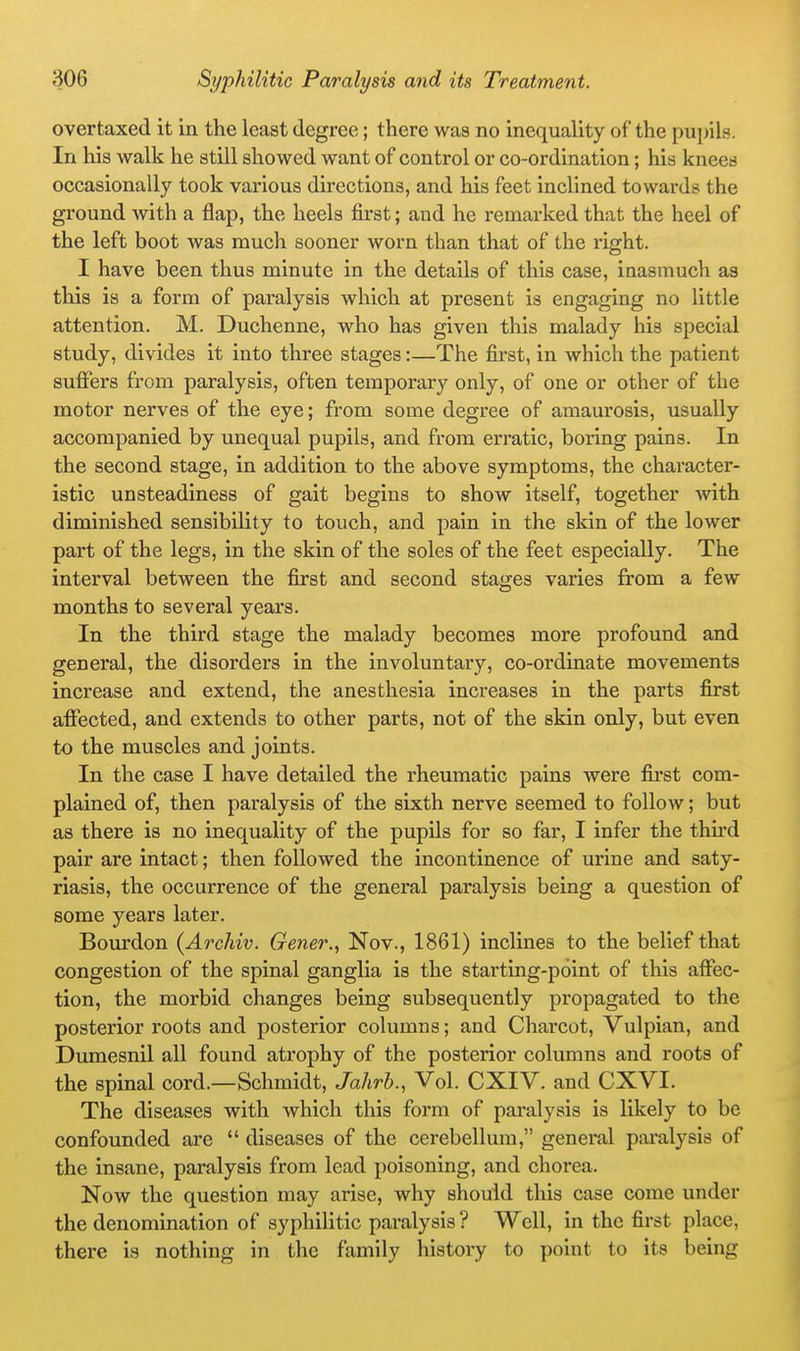 overtaxed it in the least degree; there was no inequality of the pupils. In his walk he still showed want of control or co-ordination; his knees occasionally took various directions, and his feet inclined towards the ground with a flap, the heels first; and he remarked that the heel of the left boot was much sooner worn than that of the right. I have been thus minute in the details of this case, inasmuch as this is a form of paralysis which at present is engaging no little attention. M. Duchenne, who has given this malady his special study, divides it into three stages:—The first, in which the patient sufiers from paralysis, often temporary only, of one or other of the motor nerves of the eye; from some degree of amaurosis, usually accompanied by unequal pupils, and from erratic, boring pains. In the second stage, in addition to the above symptoms, the character- istic unsteadiness of gait begins to show itself, together -with diminished sensibility to touch, and pain in the skin of the lower part of the legs, in the skin of the soles of the feet especially. The interval between the first and second stages varies from a few months to several years. In the third stage the malady becomes more profound and general, the disorders in the involuntary, co-ordinate movements increase and extend, the anesthesia increases in the parts first affected, and extends to other parts, not of the skin only, but even to the muscles and joints. In the case I have detailed the rheumatic pains were first com- plained of, then paralysis of the sixth nerve seemed to follow; but as there is no inequality of the pupils for so far, I infer the thu'd pair are intact; then followed the incontinence of urine and saty- riasis, the occurrence of the general paralysis being a question of some years later. Bourdon (Archiv. Gener., Nov., 1861) inclines to the belief that congestion of the spinal ganglia is the starting-point of this affec- tion, the morbid changes being subsequently propagated to the posterior roots and posterior columns; and Charcot, Vulpian, and Dumesnil all found atrophy of the posterior columns and roots of the spinal cord.—Schmidt, Jahrb., Vol. CXIV. and CXVI. The diseases with which this form of paralysis is likely to be confounded are  diseases of the cerebellum, general pai'alysis of the insane, paralysis from lead poisoning, and chorea. Now the question may arise, why should this case come under the denomination of syphilitic paralysis ? Well, in the first place, there is nothing in the family history to point to its being