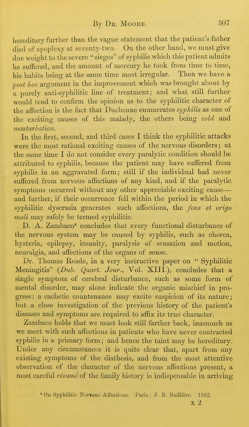 hereditary further than the vague statement that the patient's father died of apoplexy at seventy-two. On the other hand, we must give due weight to the severe  sieges of syphilis which this patient admits he suffered, and the amount of mercury he took from time to time, his habits being at the same time most irregular. Then we have a post hoc argument in the improvement which was brought about by a purely anti-syphilitic line of treatment; and Avhat still further would tend to confii-m the opinion as to the syphilitic character of the affection is the fact that Duohenne enumerates syphilis as one of the exciting causes of this malady, the others being cold and masturbation. In the first, second, and thu'd cases I think the syphilitic attacks were the most rational exciting causes of the nervous disorders; at the same time I do not consider every paralytic condition should be attributed to syphilis, because the patient may have suffered from syphilis in an aggravated form; still if the individual had never suffered from nervous affections of any kind, and if the paralytic symptoms occurred without any other appreciable exciting cause— and further, if their occurrence fell within the period in which the syphilitic dyscrasia generates such affections, the fons et origo mali may safely be termed syphilitic. D. A. Zambaco* concludes that every functional disturbance of the nervous system may be caused by syphilis, such as chorea, hysteria, epilepsy, insanity, paralysis of sensation and motion, neuralgia, and affections of the organs of sense. Dr. Thomas Reade, in a very instructive paper on  Syphilitic Meningitis {Dub. Quart. Jour.^ Vol. XIII.), concludes that a single symptom of cerebral disturbance, such as some form of mental disorder, may alone indicate the organic miscliief in pro- gress: a cachetic countenance may excite suspicion of its nature; but a close investigation of the previous history of the patient's diseases and symptoms are required to affix its true character. Zambaco holds that we must look still farther back, inasmuch as we meet with such affections in patients who have never contracted syphilis in a primary form; and hence the taint may be hereditary. Under any circumstances it is quite clear that, apart from any existing symptoms of the diathesis, and from the most attentive observation of the character of the nervous affections present, a most careful rSsumS of the family history is indispensable in arriving *0n Syphilitic Nervous AfTections. Paris: J. B. Baillibre. 1862. X 2