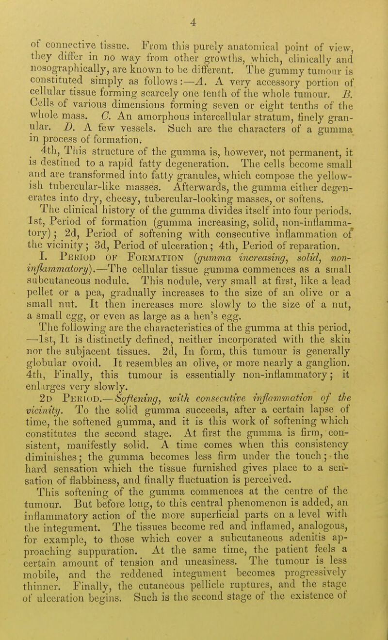 of connective tissue. From this purely anatomical point of view, they differ in no way from other growths, which, clinically and nosographically, are known to be different. The gummy tumour is constituted simply as follows:—A. A very accessory portion of cellular tissue forming scarcely one tenth of the whole tumour. B. Cells of various dimensions forming seven or eight tenths of the whole mass. G. An amorphous intercellular stratum, finely gran- ular. B. A few vessels. ISuch are the characters of a gumma in process of formation. 4th, This structure of the gumma is, however, not permanent, it is destined to a rapid fatty degeneration. The cells become small and are transformed into fatty granules, which compose the yellow- ish tubercular-like masses. Afterwards, the gumma either degen- erates into dry, cheesy, tubercular-looking masses, or softens. The clinical history of the gumma divides itself into four periods. 1st, Period of formation (gumma increasing, solid, non-inflamma- tory) ; 2d, Period of softening with consecutive inflammation of the vicinity; 3d, Period of ulceration; 4th, Period of reparation. I. Pekiud of Formation (gumma increasing^ solids non- inflammatory).—The cellular tissue gumma commences as a small subcutaneous nodule. This nodule, very small at first, like a lead pellet or a pea, gradually increases to the size of an olive or a small nut. It then increases more slowly to the size of a nut, a small egg, or even as large as a hen's egg. The following are the characteristics of the gumma at this period, —1st, It is distinctly defined, neither incorporated with the skin nor tile subjacent tissues. 2d, In form, this tumour is generally globular ovoid. It resembles an olive, or more nearly a ganglion. 4tii, Finally, this tumour is essentially non-inflammatory; it enl irges very slowly. 2d Period.— Softening^ with consecutive inflammation of the vicinity. To the solid gumma succeeds, after a certain lapse of time, the softened gumma, and it is this work of softening which constitutes the second stage. At first the gumma is firm, con- sistent, manifestly solid. A time comes when this consistency diminishes; the gumma becomes less firm under the touch; • the hard sensation which the tissue furnished gives place to a sen- sation of flabbiness, and finally fluctuation is perceived. This softening of the gumma commences at the centre of the tumour. But before long, to this central phenomenon is added, an inflammatory action of the more superficial parts on a level with the integument. The tissues become red and inflamed, analogous, for example, to those which cover a subcutaneous adenitis ap- proaching suppuration. At the same time, the patient feels a certain amount of tension and uneasiness. The tumour is_ less mobile, and the reddened integument becomes progressively thinner. Finally, the cutaneous pellicle ruptures, and the stage of ulceration begins. Such is the second stage of the existence of