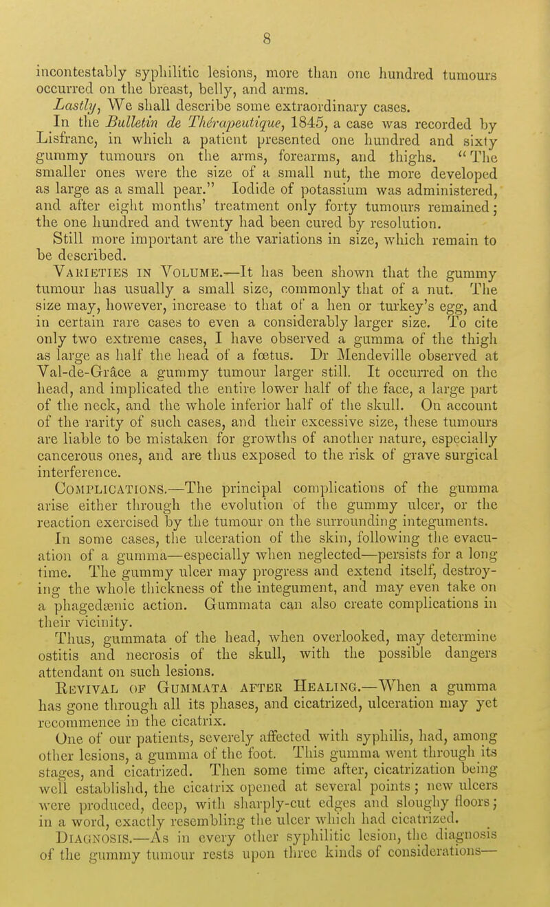 incontestably syphilitic lesions, more than one hundred tumours occurred on the breast, belly, and arms. Lastly, We shall describe some extraordinary cases. In tlie Bulletin de Thenqyeutique, 1845, a case was recorded by Lisfranc, in which a patient presented one hundred and sixty gummy tumours on the arms, forearms, and thighs.  The smaller ones were tlie size of a small nut, the more developed as large as a small pear. Iodide of potassium was administered, and after eiglit months' treatment only forty tumours remained; the one hundred and twenty had been cured by resolution. Still more important are the variations in size, which remain to be described. Vakikties in Volume.—It has been shown that the gummy tumour has usually a small size, commonly that of a nut. The size may, however, increase to that of a hen or turkey's egg, and in certain rare cases to even a considerably larger size. To cite only two extreme cases, I have observed a gumma of the thigli as large as half the head of a foetus. Dr JMendeville observed at Val-de-Gr§,ce a gummy tumour larger still. It occurred on the head, and implicated the entire lower half of the face, a large part of the neck, and the whole inferior half of the skull. On account of the rarity of such cases, and their excessive size, these tumours are liable to be mistaken for growths of another nature, especially cancerous ones, and are thus exposed to the risk of grave surgical interference. Complications.—The principal complications of the gumma arise either through the evolution of the gummy ulcer, or the reaction exercised by the tumour on the surrounding integuments. In some cases, the ulceration of the skin, following the evacu- ation of a gumma—especially when neglected—persists for a long- time. The gummy ulcer may progress and extend itself, destroy- ing the whole thickness of the integument, and may even take on a phagedasnic action. Gummata can also create complications in their vicinity. Thus, gummata of the head, when overlooked, may determine ostitis and necrosis of the skull, with the possible dangers attendant on such lesions. EnvivAL OF Gummata after Healing.—When a gumma has gone through all its phases, and cicatrized, ulceration may yet recommence in the cicatrix. One of our patients, severely affected with syphilis, had, among other lesions, a gumma of the foot. This gumma went through its stages, and cicatrized. Then some time after, cicatrization being well establishd, the cicatrix opened at several points; new ulcers were produced, deep, with sharply-cut edges and sloughy floors; in a word, exactly resembling the ulcer which had cicatrized. Diagnosis.—As in every other syphilitic lesion, the diagnosis of the gummy tumour rests upon three kinds of considerations—