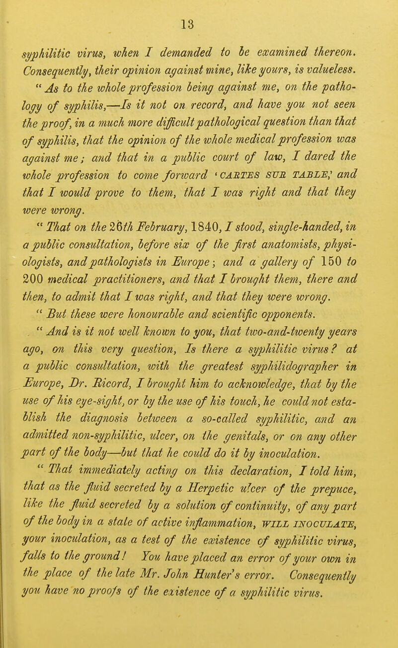 syphilitio virus, when I demanded to he ewamined thereon. Consequently, their opinion against mine, like yours, is valueless. As to the whole profession being against me, on the patho- logy of syphilis,—Is it not on record, and have you not seen the proof, in a much more difficult pathological question than that of syphilid, that the opinion of the whole medical profession was against me; atid that in a public court of law, I dared the whole profession to come fonoard 'cartes sue tablh,' and that I would prove to them, that I was right and that they were wrong.  That on the 2Qth February, ISiO, I stood, single-handed, in a public consultation, before six of the first anatomists, physi- ologists, and pathologists in Europe; and a gallery of 150 to 200 medical practitioners, and that I brought them, there and then, to admit that I was right, and that they were wrong.  But these were honourable and scientific opponents. .  And is it not well known to you, that two-and-twenty years ago, on this very question. Is there a sy2)hilitic virus? at a public consultation, with the greatest syphilidographer in Europe, Dr. Bicord, I brought him to acknowledge, that by the use of his eye-sight, or by the use of his touch, he could not esta- blish the diagnosis between a so-called syphilitic, and an admitted non-syphilitic, ulcer, on the genitals, or on any other part of the body—but that he could do it by inoculation.  That immediately acting on this declaration, I told him, that as the fiuid secreted by a Herpetic uker of the preptice, like the fluid secreted by a solution of continuity, of any part of the body in a stale of active inflammation, will inoculatje, your inoculation, as a test of the existence of syphilitic virus, falls to the ground! You have placed an error of your own in the place of the late Mr. John Hunters error. Consequently you have no proofs of the existence of a syphilitic virus.