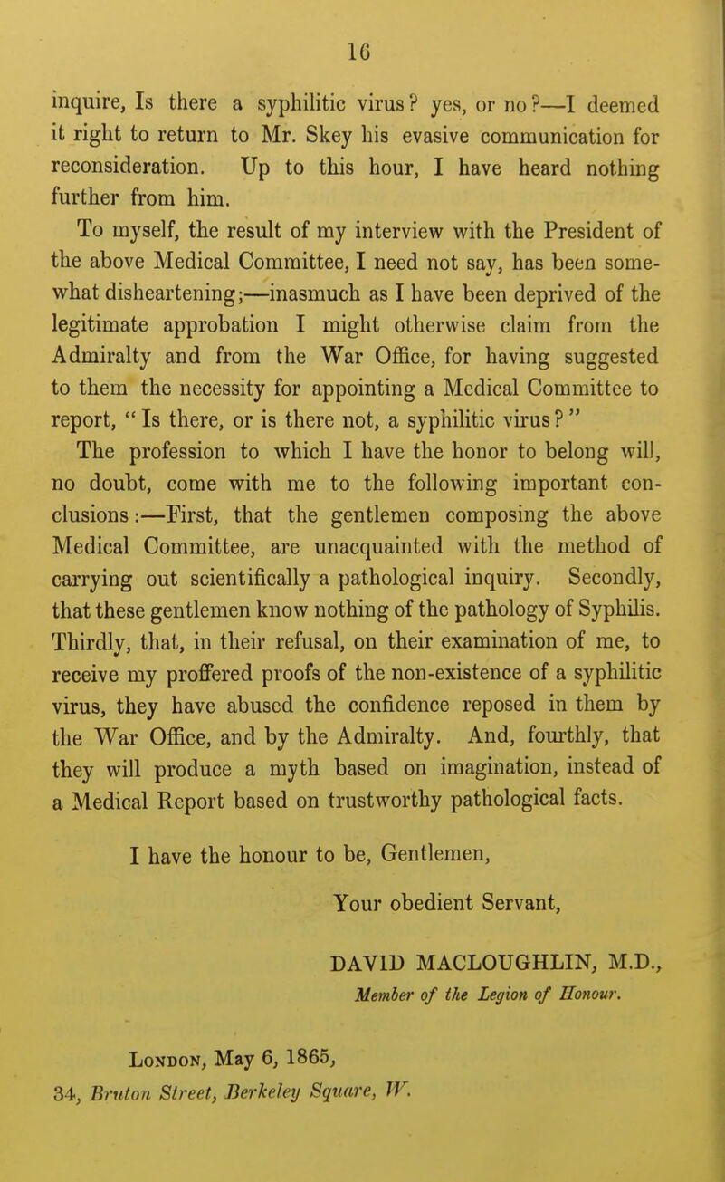 inquire, Is there a syphilitic virus ? yea, or no ?—I deemed it right to return to Mr. Skey his evasive communication for reconsideration. Up to this hour, I have heard nothing further from him. To myself, the result of my interview with the President of the above Medical Committee, I need not say, has been some- what disheartening;—inasmuch as I have been deprived of the legitimate approbation I might otherwise claim from the Admiralty and from the War Office, for having suggested to them the necessity for appointing a Medical Committee to report, Is there, or is there not, a syphilitic virus? The profession to which I have the honor to belong will, no doubt, come with me to the following important con- clusions :—Pirst, that the gentlemen composing the above Medical Committee, are unacquainted with the method of carrying out scientifically a pathological inquiry. Secondly, that these gentlemen know nothing of the pathology of Syphilis. Thirdly, that, in their refusal, on their examination of me, to receive my proffered proofs of the non-existence of a syphilitic virus, they have abused the confidence reposed in them by the War Office, and by the Admiralty. And, fom-thly, that they will produce a myth based on imagination, instead of a Medical Report based on trustworthy pathological facts. I have the honour to be. Gentlemen, Your obedient Servant, DAVID MACLOUGHLIN, M.D., Member of the Legion of Honour. London, May 6, 1865, 34, Bruton Street, Berkeley Square, TV.