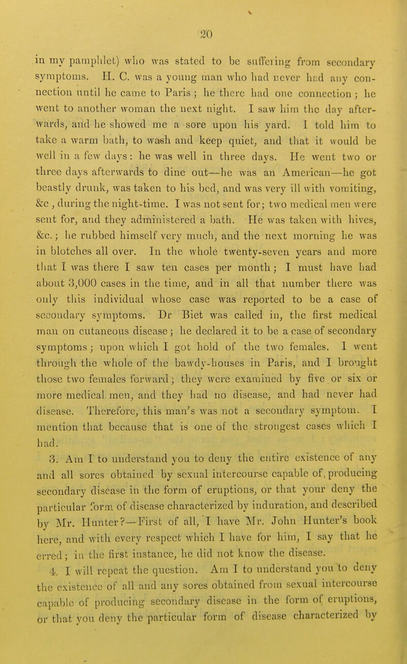 in my pamphlet) who was stated to be sufTeiing from secondary symptoms. H. C. was a young man who had never had any con- nection until he came to Paris; he there had oiie connection; he went to another woman the next night. I saw him the day after- wards, and he showed me a sore upon his yard. 1 told him to take a warm bath, to wash and keep quiet, and that it would be well in a few days: he was well in three days. He went two or three days afterwards to dine out—he was an American—he got beastly drunk, was taken to his bed, and was very ill with vomiting, &c , during the night-time. I was not sent for; two medical men were sent for, and they administered a bath. He was taken with hives, &c.; he rubbed himself very much, and the next morning he was in blotches all over. In the whole twenty-seven years and more that I was there I saw ten cases per month; I must have had about 3,000 cases in the time, and in all that number there was only this individual whose case was reported to be a case of secondary symptoms. Dr Biet was called in, the first medical man on cutaneous disease; he declared it to be a case of secondary symptoms; upon which I got hold of the two females. 1 went through the whole of the bawdy-houses in Paris, and I brought those two females forward; they were examined by five or six or more medical men, and they had no disease, and had never had disease. Therefore, this man's was not a secondary symptom. I mention that because that is one of the strongest cases which I had. 3. Am I to understand you to deny the entire existence of any and all sores obtained by sexual intercourse capable of, producing secondary disease in the form of eruptions, or that your deny the particular form of disease characterized by induration, and described by Mr. Hunter?—First of all, I have Mr. John Hunter's book here, and with every respect which I have for him, I say that he erred; iii the first instance, he did not know the disease. 4. I will repeat the question. Am I to understand you to deny the existence of all and any sores obtained from sexual intercourse capable of producing secondary disease in the form of eruptions, or that you deny the particular form of disease characterized by