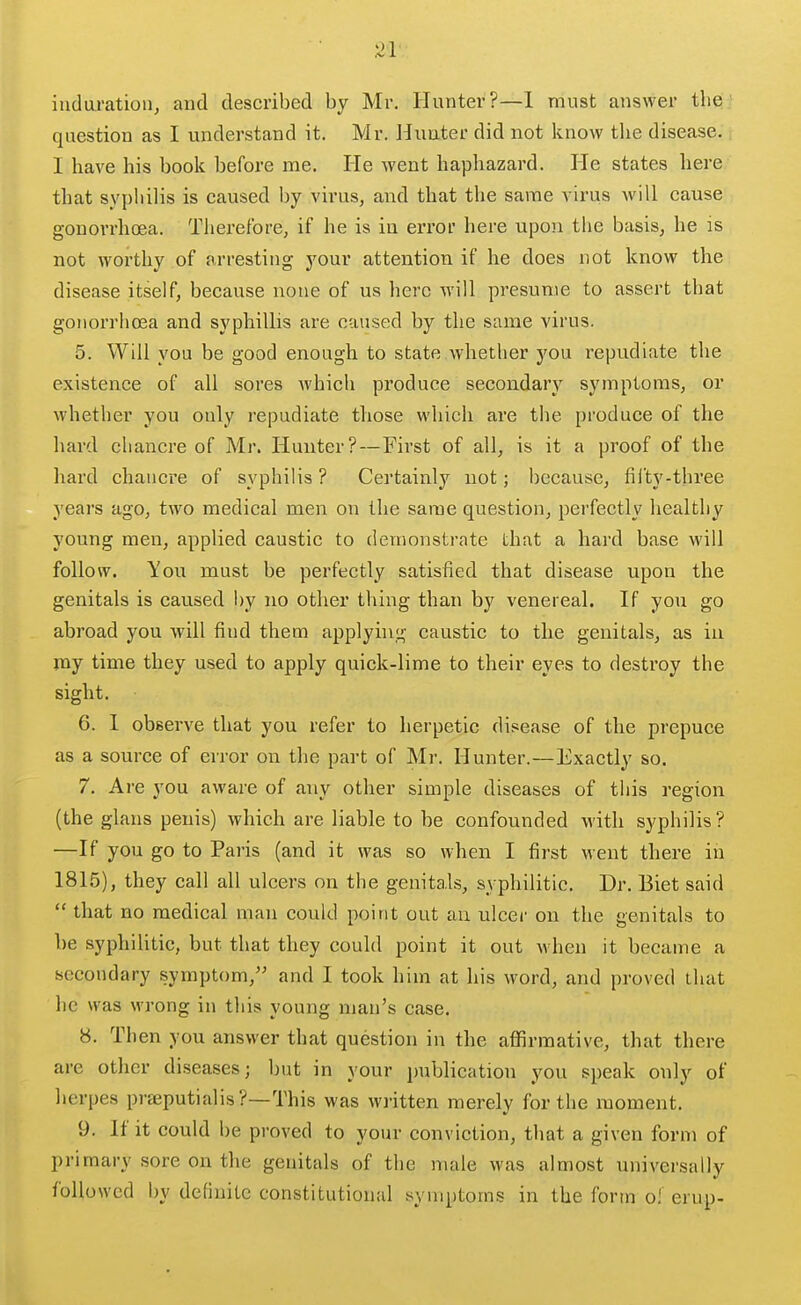 iudaratioiij and described by Mr. Hunter?—1 must answer tlie^ question as I understand it. Mr. Hunter did not know tlie disease. I have his book before me. He went hapliazard. He states here that sypliilis is caused by virus, and that the same virus will cause gonorrhoea. Therefore, if he is in error here upon the basis, he is not worthy of arresting j'^our attention if he does not know the disease itself, because none of us here will presume to assert that gonorrhoea and syphillis are caused by the same virus. 5. Will you be good enough to state whether you repudiate the existence of all sores which produce secondary symptoms, or whether you only repudiate those which are the produce of the hard chancre of Mr. Hunter?—First of all, is it a proof of the hard chancre of syphilis ? Certainly not; because, fii'ty-three years ago, two medical men on the same question, perfectly healthy young men, applied caustic to demonstrate that a hard base will follow. You must be perfectly satisfied that disease upon the genitals is caused l)y no other thing than by venereal. If you go abroad you will find them applying caustic to the genitals, as in my time they used to apply quick-lime to their eyes to destroy the sight. 6. 1 observe that you refer to herpetic disease of the prepuce as a source of error on the part of Mr. Hunter.—Exactly so. 7. Are you aware of any other simple diseases of this region (the glans penis) which are liable to be confounded with syphilis? —If you go to Paris (and it was so when I first went there in 1815), they call all ulcers on the genitals, syphilitic. Dr. Biet said  that no medical man could point out au ulcer on the genitals to he syphilitic, but that they could point it out when it became a secondary symptom, and I took him at his word, and proved that he was wrong in this young man's case. 8. Then you answer that question in the affirmative, that there are other diseases; but in your publication you speak only of herpes praeputialis ?—This was written merely for the moment. 9. If it could be proved to your conviction, that a given form of primary sore on the genitals of the nuile was almost universally followed by definite constitutional symptoms in the form oi erup-