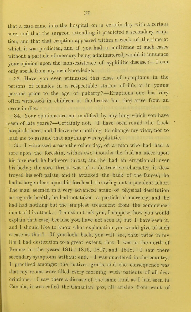 %7 tliat a case came into the hospital on a certain day with a certain sore, and that the surgeon attending it predicted a secondary erup- tion, and that that eruption appeared within a week of the time at which it was predicted, and if you had a multitude of such cases without a particle of mercury being administered, would it influence your opinion upon the non-existence of syphilitic disease ?—lean only speak from ray own knowledge, 33. Have you ever witnessed this class of symptoms in the persons of females in a respectable station of life, or in young persons prior to the age of puberty?—Eruptions one has very often witnessed in children at the breast, but they arise from an error in diet. 34. Your opinions are not modified by anything which you have seen of late years ?—Certainly not. 1 have been round the Lock hospitals here, and I have seen nothing to change my view, nor to lead me to assume that anything was syphilitic. 35. I witnessed a case the other day, of a man who had had a sore upon the foreskin, within two months he had an ulcer upon his forehead, he had sore throat, and he had an eruption all over his body; the sore throat was of a destructive character, it des- troyed his soft palate, and it attacked the back of the fauces; he had a large ulcer upon his forehead throwing out a purulent ichor. The man seemed in a very advanced stage of physical destitution as regards health, he had not taken a particle of mercury, and he had had nothing but the simplest treatment from the commence- ment of his attack. I must not ask you, I suppose, how you would explain that case, because you have not seen it, but I have seen it, and I should like to know Avhat explanation you would give of such a case as that?—If you look back, you will see, that twice in my life I had destitution to a great extent, that I was in the north of France in the years 1815, 1816, 1817, and 1818. I saw there secondary symptoms without end. I was quartered in the country. I practised amongst the natives gratis, and the consequence was that my rooms were filled every morning with patients of all des- criptions. I saw there a disease of the same kind as I had seen in Canada, it was called the Canadian pox, all arising from want of