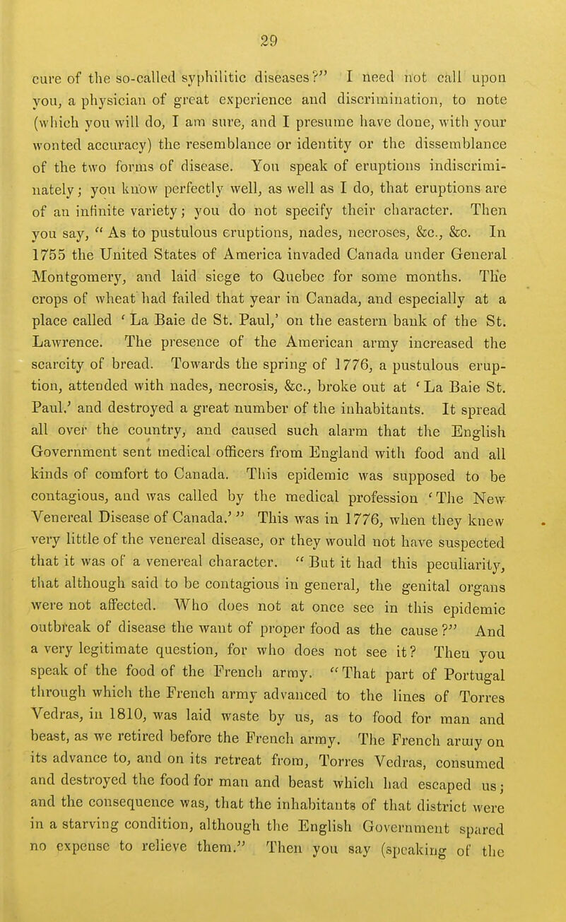 cure of the so-called syphilitic diseases? I need not call upon you, a physician of great experience and discrimination, to note (which you will do, I am sure, and I presume have done, with your wonted accuracy) the resemblance or identity or the dissemblance of the two forms of disease. You speak of eruptions indiscrimi- nately ; you know perfectly well, as well as I do, that eruptions are of an infinite variety; you do not specify their character. Then you say,  As to pustulous eruptions, nades, necroses, &c., &c. In 1755 the United States of America invaded Canada under General Montgomery, and laid siege to Quebec for some months. The crops of wheat had failed that year in Canada, and especially at a place called ' La Baie de St. Paul,' on the eastei'n bank of the St. Lawrence. The presence of the American army increased the scarcity of bread. Towards the spring of 1776, a pustulous erup- tion, attended with nades, necrosis, &c., broke out at ' La Baie St. Paul.' and destroyed a great number of the inhabitants. It spread all over the country, and caused such alarm that the English Government sent medical officers from England with food and all kinds of comfort to Canada. This epidemic was supposed to be contagious, and was called by the medical profession ' The New Venereal Disease of Canada.'  This was in 1776, when they knew very little of the venereal disease, or they would not have suspected that it was of a venereal character.  But it had this peculiarity, that although said to be contagious in general, the genital organs were not affected. AVho does not at once see in this epidemic outbreak of disease the want of proper food as the cause ? And a very legitimate question, for who does not see it ? Then you speak of the food of the French array.  That part of Portugal through which the French army advanced to the lines of Torres Vedras, in 1810, was laid waste by us, as to food for man and beast, as we retired before the French array. The French aruiy on its advance to, and on its retreat from, Torres Vedras, consumed and destroyed the food for man and beast which had escaped us; and the consequence was, that the inhabitants of that district were in a starving condition, although the English Government spared no expense to relieve them. Then you say (speaking of the