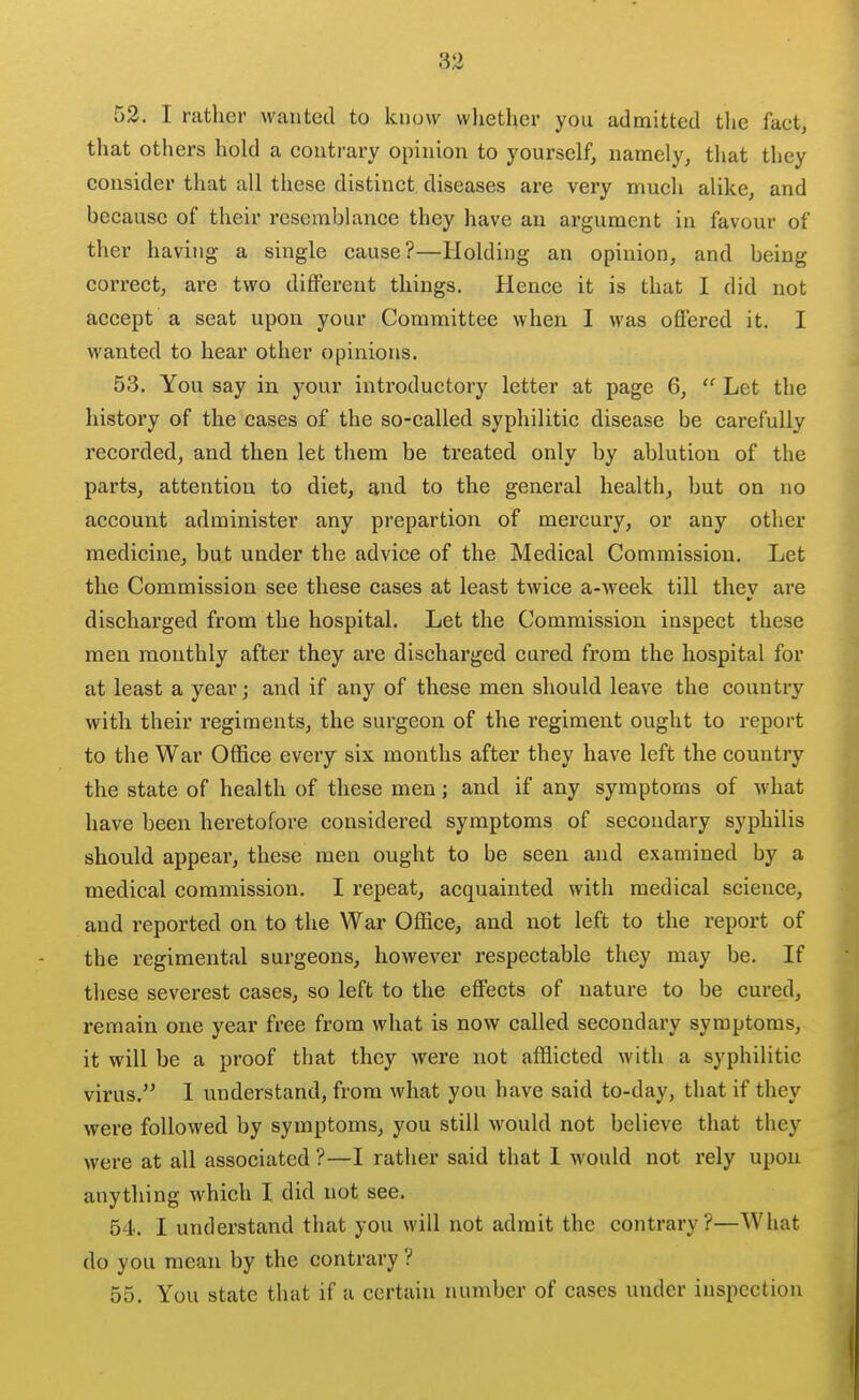 52. I rather wanted to know whether you admitted tlie fact, that others hold a contrary opinion to yourself, namely, that they consider that all these distinct diseases are very much alike, and because of their resemblance they have an argument in favour of ther having a single cause?—Holding an opinion, and being correct, are two different things. Hence it is that I did not accept a seat upon your Committee when 1 was offered it. I wanted to hear other opinions. 53. You say in your introductory letter at page 6,  Let the history of the cases of the so-called syphilitic disease be carefully recorded, and then let them be treated only by ablution of the parts, attention to diet, and to the general health, but on no account administer any prepartion of mercury, or any other medicine, but under the advice of the Medical Commission. Let the Commission see these cases at least twice a-week till thev are discharged from the hospital. Let the Commission inspect these men monthly after they are discharged cured fz'om the hospital for at least a year; and if any of these men should leave the country with their regiments, the surgeon of the regiment ought to report to the War Office every six months after they have left the country the state of health of these men; and if any symptoms of what have been heretofore considered symptoms of secondary syphilis should appear, these men ought to be seen and examined by a medical commission. I repeat, acquainted with medical science, and reported on to the War Office, and not left to the report of the regimental surgeons, however respectable they may be. If these severest cases, so left to the effects of nature to be cured, remain one year free from what is now called secondary symptoms, it will be a proof that they were not afflicted with a syphilitic virus. I understand, from what you have said to-day, that if they were followed by symptoms, you still would not believe that they were at all associated ?—I rather said that I would not rely upon anything which I did not see. 54. I understand that you will not admit the contrary?—What do you mean by the contrary ? 55. You state that if a certain number of cases under inspection