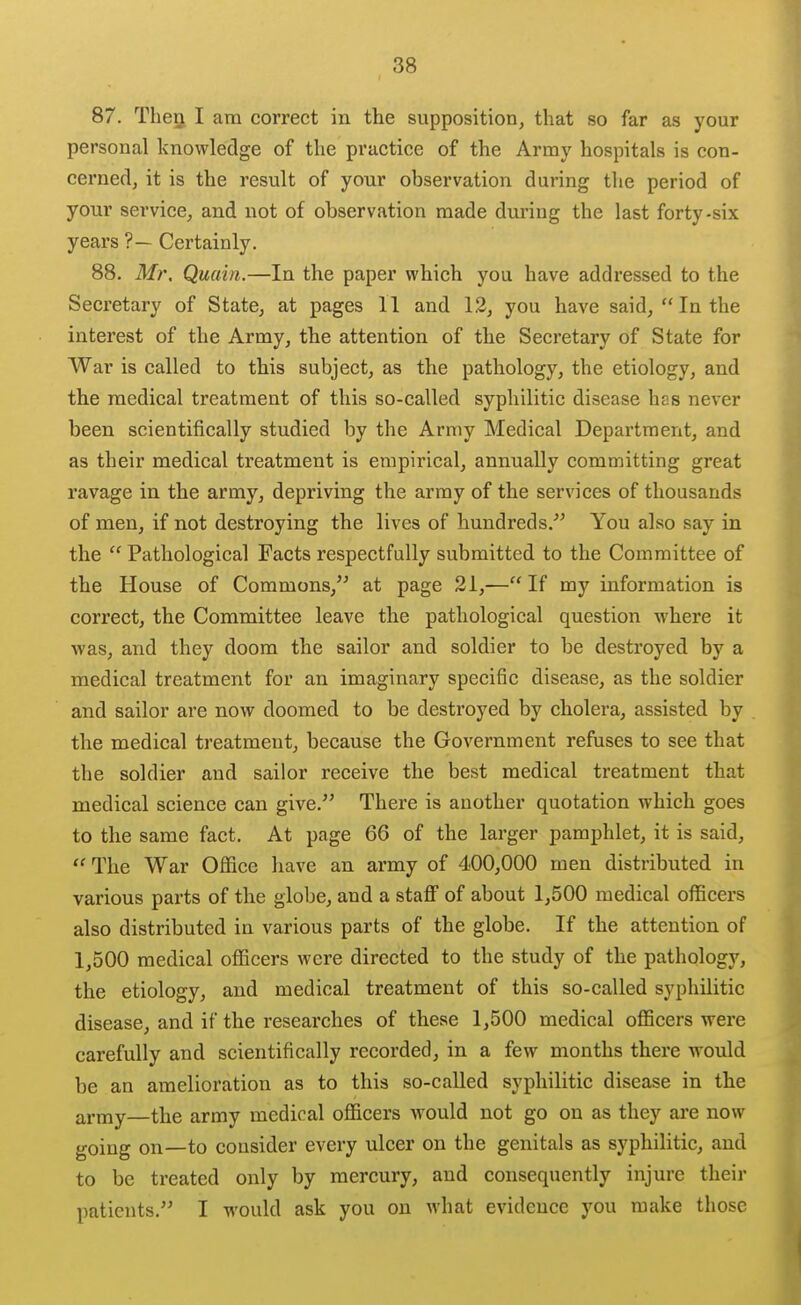 87. TheQ I am correct in the supposition, that so far as your personal knowledge of the practice of the Army hospitals is con- cerned, it is the result of your observation during the period of your service, and not of observation made during the last forty-six years ?— Certainly. 88. Mr. Quain.—In the paper which you have addressed to the Secretary of State, at pages 11 and 12, you have said, In the interest of the Army, the attention of the Secretary of State for War is called to this subject, as the pathology, the etiology, and the medical treatment of this so-called syphilitic disease has never been scientifically studied by the Army Medical Department, and as their medical treatment is empirical, annually committing great ravage in the army, depriving the army of the services of thousands of men, if not destroying the lives of hundreds.'^ You also say in the  Pathological Facts respectfully submitted to the Committee of the House of Commons, at page 21,— If my information is correct, the Committee leave the pathological question where it was, and they doom the sailor and soldier to be destroyed by a medical treatment for an imaginary specific disease, as the soldier and sailor are now doomed to be destroyed by cholera, assisted by the medical treatment, because the Government refuses to see that the soldier and sailor receive the best medical treatment that medical science can give. There is another quotation which goes to the same fact. At page 66 of the larger pamphlet, it is said,  The War Office have an army of 400,000 men distributed in various parts of the globe, and a staflF of about 1,500 medical officers also distributed in various parts of the globe. If the attention of 1,500 medical officers were directed to the study of the pathology, the etiology, and medical treatment of this so-called syphilitic disease, and if the researches of these 1,500 medical officers were carefully and scientifically recorded, in a few months there would be an amelioration as to this so-called syphilitic disease in the army—the army medical officers would not go on as they are now going on—to consider every ulcer on the genitals as syphilitic, and to be treated only by mercury, and consequently injure their patients. I would ask you on what evidence you make those