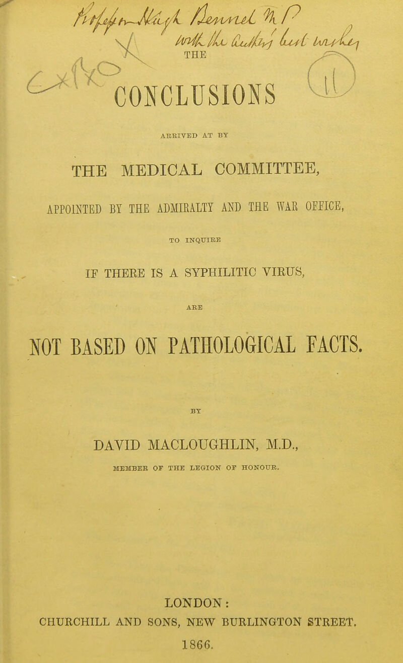 ■ CONCLUSIONS ^ ABBIVED AT BY THE MEDICAL COMMITTEE, APPOINTED BY THE ADMIRALTY AND THE WAR OFFICE, TO INQTJIEE IF THEEE IS A SYPHILITIC VIRUS, ABE NOT BASED ON PATHOLOGICAL FACTS. BT DAVID MACLOUGHLIN, M.D., MEMBER OF THE LEGION OF HONOUB. LONDON: CHURCHILL AND SONS, NEW BURLINGTON STREET. 1866.