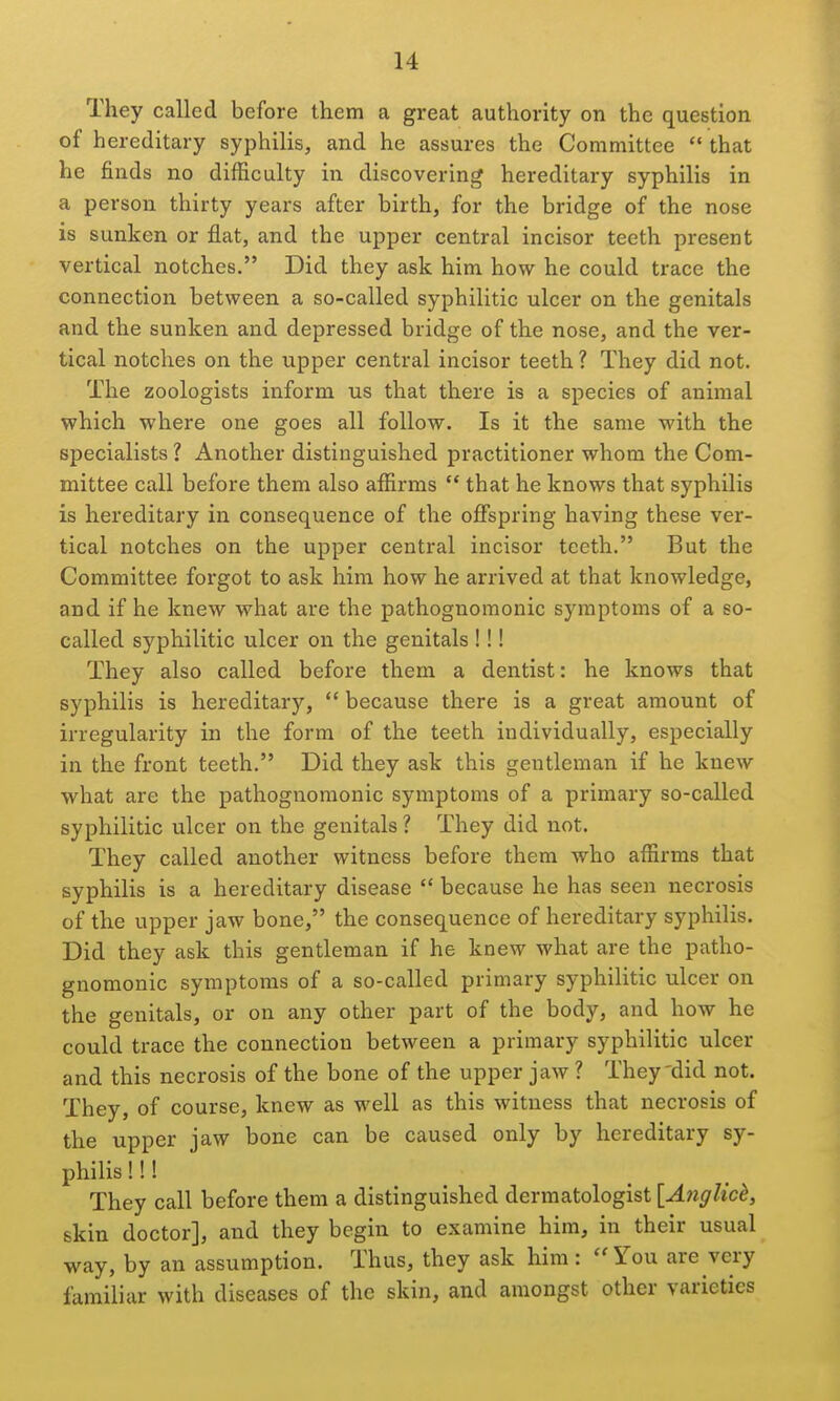 They called before them a great authority on the question of hereditary syphilis, and he assures the Committee  that he finds no difficulty in discovering hereditary syphilis in a person thirty years after birth, for the bridge of the nose is sunken or flat, and the upper central incisor teeth present vertical notches. Did they ask him how he could trace the connection between a so-called syphilitic ulcer on the genitals and the sunken and depressed bridge of the nose, and the ver- tical notches on the upper central incisor teeth ? They did not. The zoologists inform us that there is a species of animal which where one goes all follow. Is it the same with the specialists ? Another distinguished practitioner whom the Com- mittee call before them also affirms  that he knows that syphilis is hereditary in consequence of the offspring having these ver- tical notches on the upper central incisor teeth. But the Committee forgot to ask him how he arrived at that knowledge, and if he knew what are the pathognomonic symptoms of a so- called syphilitic ulcer on the genitals !!! They also called before them a dentist: he knows that syphilis is hereditary,  because there is a great amount of irregularity in the form of the teeth individually, especially in the front teeth. Did they ask this gentleman if he knew what are the pathognomonic symptoms of a primary so-called syphilitic ulcer on the genitals ? They did not. They called another witness before them who affirms that syphilis is a hereditary disease  because he has seen necrosis of the upper jaw bone, the consequence of hereditary syphilis. Did they ask this gentleman if he knew what are the patho- gnomonic symptoms of a so-called primary syphilitic ulcer on the genitals, or on any other part of the body, and how he could trace the connection between a primary syphilitic ulcer and this necrosis of the bone of the upper jaw ? They'did not. They, of course, knew as well as this witness that necrosis of the upper jaw bone can be caused only by hereditary sy- philis !!! They call before them a distinguished dermatologist [A7iglick, skin doctor], and they begin to examine him, in their usual way, by an assumption. Thus, they ask him: You are very familiar with diseases of the skin, and amongst other varieties