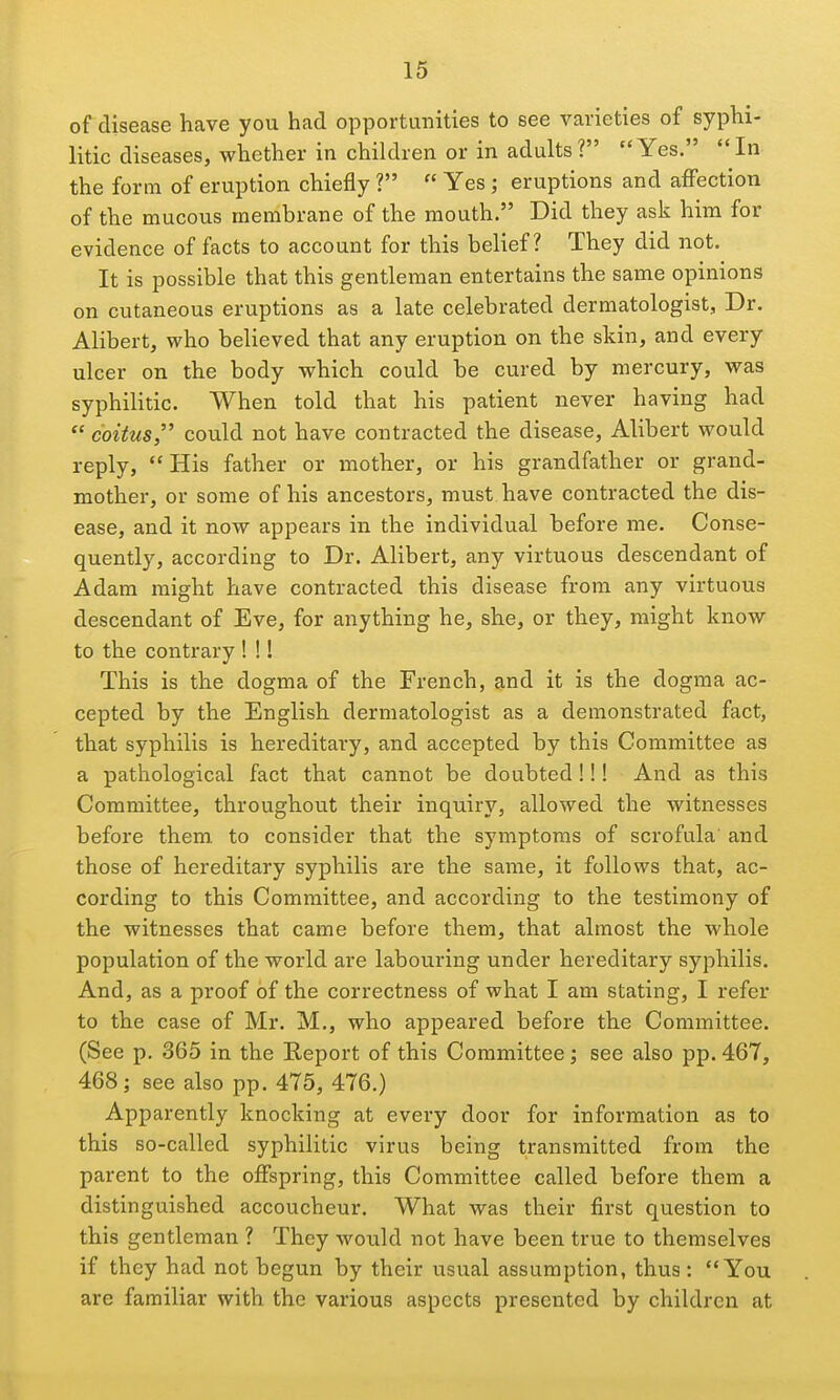 of disease have you had opportunities to see varieties of syphi- litic diseases, whether in children or in adults ? Yes. In the form of eruption chiefly ?  Yes; eruptions and affection of the mucous membrane of the mouth. Did they ask him for evidence of facts to account for this belief? They did not. It is possible that this gentleman entertains the same opinions on cutaneous eruptions as a late celebrated dermatologist, Dr. Alibert, who believed that any eruption on the skin, and every ulcer on the body which could be cured by mercury, was syphilitic. When told that his patient never having had  coitus, could not have contracted the disease, Alibert would reply,  His father or mother, or his grandfather or grand- mother, or some of his ancestors, must have contracted the dis- ease, and it now appears in the individual before me. Conse- quently, according to Dr. Alibert, any virtuous descendant of Adam might have contracted this disease from any virtuous descendant of Eve, for anything he, she, or they, might know to the contrary ! !! This is the dogma of the French, and it is the dogma ac- cepted by the English dermatologist as a demonstrated fact, that syphilis is hereditary, and accepted by this Committee as a pathological fact that cannot be doubted !!! And as this Committee, throughout their inquiry, allowed the witnesses before them, to consider that the symptoms of scrofula' and those of hereditary syphilis are the same, it follows that, ac- cording to this Committee, and according to the testimony of the witnesses that came before them, that almost the whole population of the world are labouring under hereditary syphilis. And, as a proof of the correctness of what I am stating, I refer to the case of Mr. M., who appeared before the Committee. (See p. 365 in the Report of this Committee; see also pp.467, 468; see also pp. 475, 476.) Apparently knocking at every door for information as to this so-called syphilitic virus being transmitted from the parent to the offspring, this Committee called before them a distinguished accoucheur. What was their first question to this gentleman ? They would not have been true to themselves if they had not begun by their usual assumption, thus: You are familiar with the various aspects presented by children at