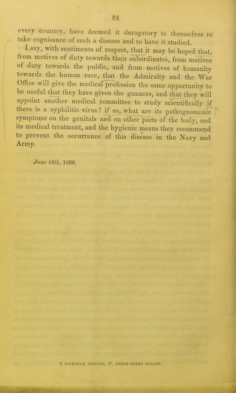 u every country, have deemed it derogatory to themselves to take cognisance of such a disease and to have it studied. I say, with sentiments of respect, that it may be hoped that, from motives of duty towards their subordinates, from motives of duty towards the public, and from motives of humanity towards the human race, that the Admiralty and the War Office will give the medical'profession the same opportunity to be useful th^t they have given the gunners, and that they will appoint another medical committee to study scientifically if there is a syphilitic virus ? if so, what are its pathognomonic symptoms on the genitals and on other parts of the body, and Its medical treatment, and the hygienic means they recommend to prevent the occurrence of this disease in the Navy and Army. Jime 1866. T. nirnAn s, rniNTKn, 3, onuAT queen STnEET.