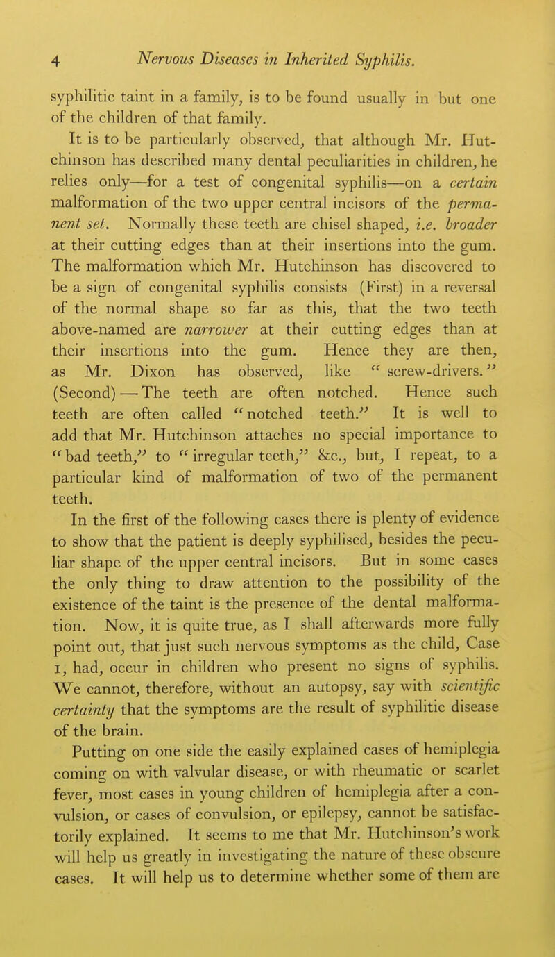 syphilitic taint in a family^ is to be found usually in but one of the children of that family. It is to be particularly observed, that although Mr. Hut- chinson has described many dental peculiarities in children, he relies only—for a test of congenital syphilis—on a certain malformation of the two upper central incisors of the perma- nent set. Normally these teeth are chisel shaped, i.e. broader at their cutting edges than at their insertions into the gum. The malformation which Mr. Hutchinson has discovered to be a sign of congenital syphilis consists (First) in a reversal of the normal shape so far as this, that the two teeth above-named are narrower at their cutting edges than at their insertions into the gum. Hence they are then, as Mr. Dixon has observed, like  screw-drivers. (Second)—The teeth are often notched. Hence such teeth are often called notched teeth. It is well to add that Mr. Hutchinson attaches no special importance to  bad teeth, to  irregular teeth, &c., but, I repeat, to a particular kind of malformation of two of the permanent teeth. In the first of the following cases there is plenty of evidence to show that the patient is deeply syphilised, besides the pecu- liar shape of the upper central incisors. But in some cases the only thing to draw attention to the possibility of the existence of the taint is the presence of the dental malforma- tion. Now, it is quite true, as I shall afterwards more fully point out, that just such nervous symptoms as the child. Case I, had, occur in children who present no signs of syphilis. We cannot, therefore, without an autopsy, say with scientijic certainty that the symptoms are the result of syphilitic disease of the brain. Putting on one side the easily explained cases of hemiplegia coming on with valvular disease, or with rheumatic or scarlet fever, most cases in young children of hemiplegia after a con- vulsion, or cases of convulsion, or epilepsy, cannot be satisfac- torily explained. It seems to me that Mr. Hutchinson's work will help us greatly in investigating the nature of these obscure cases. It will help us to determine whether some of them are