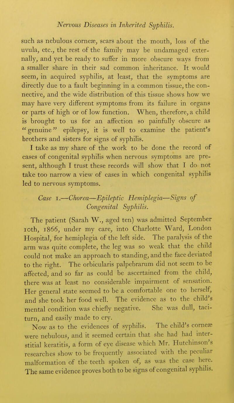 such as nebulous cornesej scars about the mouth, loss of the uvula, etc., the rest of the family may be undamaged exter- nally, and yet be ready to suffer in more obscure ways from a smaller share in their sad common inheritance. It would seem, in acquired syphilis, at least, that the symptoms are directly due to a fault beginning in a common tissue, the con- nective, and the wide distribution of this tissue shows how we may have very different symptoms from its failure in organs or parts of high or of low function. When, therefore, a child is brought to us for an affection so painfully obscure as '^genuine epilepsy, it is well to examine the patient's brothers and sisters for signs of syphilis. I take as my share of the work to be done the record of cases of congenital syphilis when nervous symptoms are pre- sent, although I trust these records will show that I do not take too narrow a view of cases in which congenital syphilis led to nervous symptoms. Case I.—Chorea—Epileptic Hemiplegia—Signs of Congenital Syphilis. The patient (Sarah W., aged ten) was admitted September loth, 1866, under my care, into Charlotte Ward, London Hospital, for hemiplegia of the left side. The paralysis of the arm was quite complete, the leg was so weak that the child could not make an approach to standing, and the face deviated to the right. The orbicularis palpebrarum did not seem to be affected, and so far as could be ascertained from the child, there was at least no considerable impairment of sensation. Her general state seemed to be a comfortable one to herself, and she took her food well. The evidence as to the child's mental condition was chiefly negative. She was dull, taci- turn, and easily made to cry. Now as to the evidences of syphilis. The child's corneae were nebulous, and it seemed certain that she had had inter- stitial keratitis, a form of eye disease which Mr. Hutchinson's researches show to be frequently associated with the peculiar malformation of the teeth spoken of, as was the case here. The same evidence proves both to be signs of congenital syphilis.