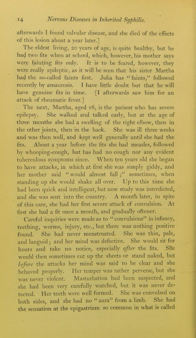 afterwards I found valvular disease, and she died of the effects of this lesion about a year later.] The eldest living, 20 years of age, is quite healthy, but he ha4 two fits when at school, which, however, his mother says were fainting fits only. It is to be feared, however, they were really epileptic, as it will be seen that his sister Martha had the so-called faints first. Julia has faints, followed recently by amaurosis. I have little doubt but that he will have genuine fits in time. [I afterwards saw him for an attack of rheumatic fever.] The next, Martha, aged 16, is the patient who has severe epilepsy. She walked and talked early, but at the age of three months she had a swelling of the right elbow, then in the other joints, then in the back. She was ill three weeks and was then well, and kept well generally until she had the fits. About a year before the fits she had measles, followed by whooping-cough, but has had no cough nor any evident tuberculous symptoms since. When ten years old she began to have attacks, in which at first she was simply giddy, and her mother said  would almost fall sometimes, when standing up she would shake all over. Up to this time she had been quick and intelligent, but now study was interdicted, and she was sent into the country. A month later, in spite of this care, she had her first severe attack of comoilsion. At first she had a fit once a month, and gradually oftener. Careful inquiries were made as to  convulsions in infancy, teething, worms, injury, etc., but there was nothing positive found. She had never menstruated. She was thin, pale, and languid; and her mind was defective. She would sit for hours and take no notice, especially after the fits. She would then sometimes cut up the sheets or stand naked, but lefore the attacks her mind was said to be clear and she behaved properly. Her temper was rather perv^erse, but she was never violent. Masturbation had been suspected, and she had been very carefully watched, but it was never de- tected. Her teeth were well formed. She was comoilsed on both sides, and she had no  aura from a limb. She had the sensation at the epigastrium so common in what is called