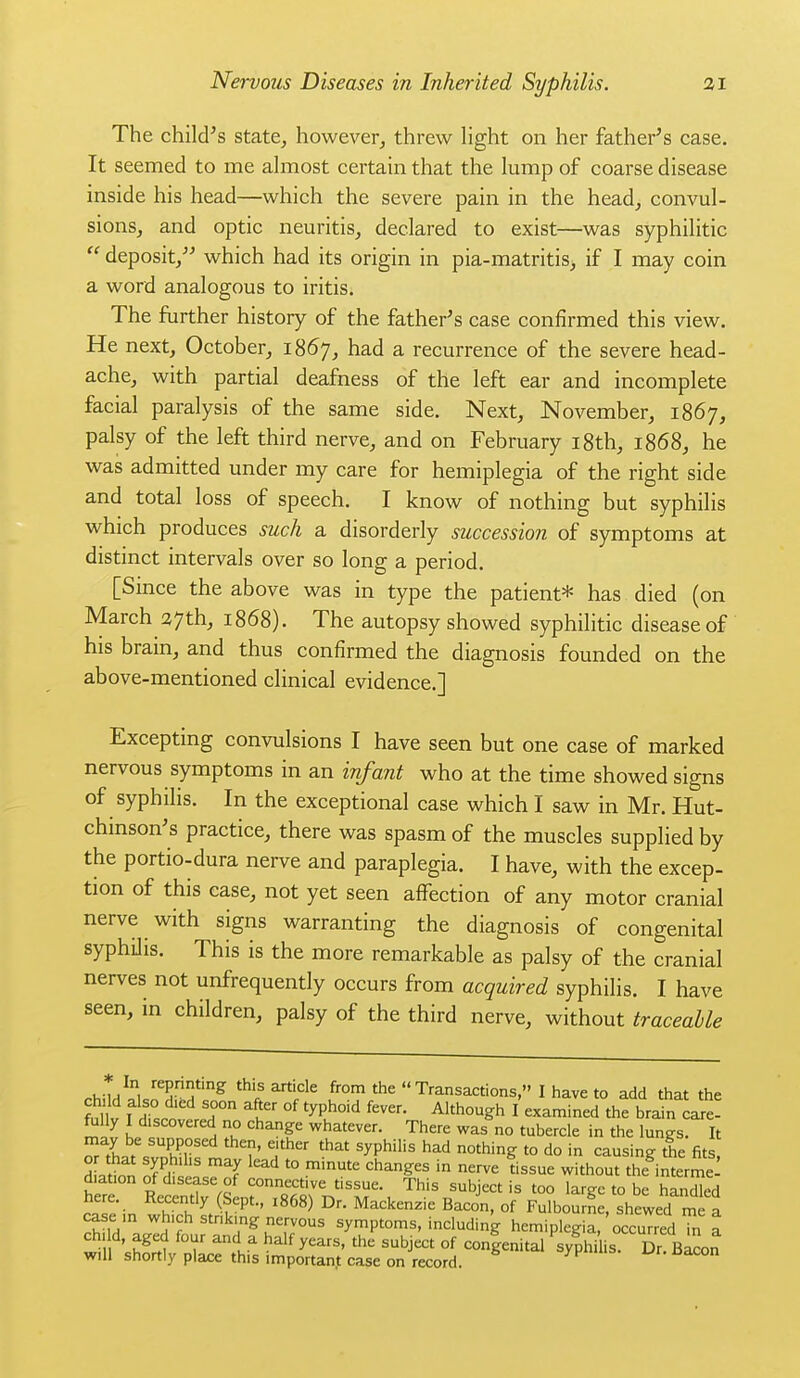 The child's state^ however, threw light on her father's case. It seemed to me almost certain that the lump of coarse disease inside his head—which the severe pain in the head, convul- sions, and optic neuritis, declared to exist—was syphilitic  deposit, which had its origin in pia-matritis> if I may coin a word analogous to iritis. The further history of the father's case confirmed this view. He next, October, i86y, had a recurrence of the severe head- ache, with partial deafness of the left ear and incomplete facial paralysis of the same side. Next, November, 1867, palsy of the left third nerve, and on February i8th, 1868, he was admitted under my care for hemiplegia of the right side and total loss of speech. I know of nothing but syphilis which produces such a disorderly succession of symptoms at distinct intervals over so long a period. [Smce the above was in type the patient* has died (on March 27th, 1868). The autopsy showed syphilitic disease of his brain, and thus confirmed the diagnosis founded on the above-mentioned clinical evidence.] Excepting convulsions I have seen but one case of marked nervous symptoms in an infant who at the time showed signs of syphilis. In the exceptional case which I saw in Mr. Hut- chinson's practice, there was spasm of the muscles supplied by the portio-dura nerve and paraplegia. I have, with the excep- tion of this ease, not yet seen affection of any motor cranial nerve with signs warranting the diagnosis of congenital syphilis. This is the more remarkable as palsy of the cranial nerves not unfrequently occurs from acquired syphilis. I have seen, in children, palsy of the third nerve, without traceable rhiinlu TH th,s article from the  Transactions, I have to add that the S V I Hit '1 ° ' °^ '^P^''^ I examined the brain care- ft^lly I discovered no change whatever. There was no tubercle in the lungs. It ^r7h.^rPh''r' T^'^' ^yP^'^ ^^'^ °'hing to do in causing the fits, 7i£nn J? ^^J ^■'^ '° '''^ '^^^^^^ ''^^^ without the interme diation of disease of connective tissue. This subject is too large to be handled here. Recently Sept., 1868) Dr. Mackenzie Bacon, of Fulbourne, shewed me a case rn which stnkmg nervous symptoms, including hemiplegia,'occuTred Tn a ^hf^t 1' ^i^ ^^'^ y'^''' ^^^J'^ °f conlenital syphi is. Dr Bacon will shortly pla^e this importan.t case on record.