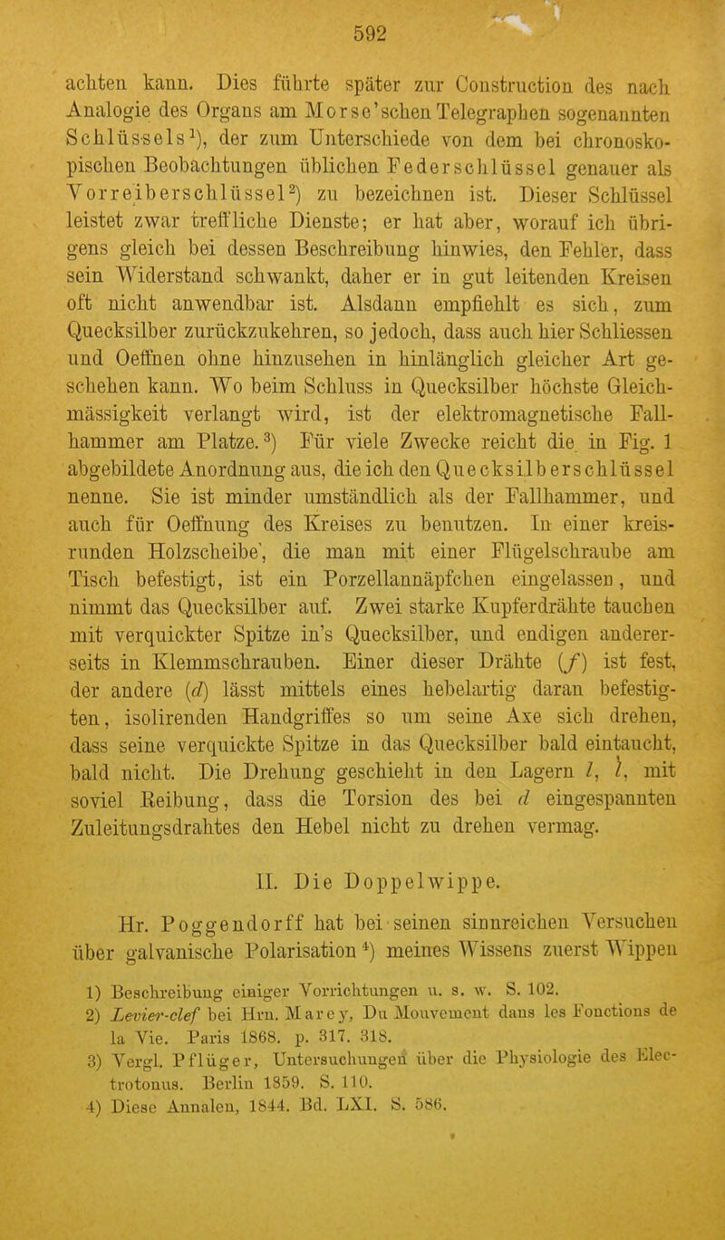 achten kann. Dies führte später zur Construction des nach Analogie des Organs am Morse'schenTelegraphen sogenannten Schlüssels^), der zum Unterschiede von dem bei chronosko- pischen Beobachtungen üblichen Feder Schlüssel genauer als Yor reib er schlüsselt) zu bezeichnen ist. Dieser Schlüssel leistet zwar treffliche Dienste; er hat aber, worauf ich übri- gens gleich bei dessen Beschreibung hinwies, den Fehler, dass sein Widerstand schwankt, daher er in gut leitenden Kreisen oft nicht anwendbar ist. Alsdann empfiehlt es sich, zum Quecksilber zurückzukehren, so jedoch, dass auch hier Schliessen und Oeffnen ohne hinzusehen in hinlänglich gleicher Art ge- schehen kann. Wo beim Schluss in Quecksilber höchste Gleich- mässigkeit verlangt w^rd, ist der elektromagnetische Fall- hammer am Platze.^) Für viele Zwecke reicht die in Fig. 1 abgebildete Anordnung aus, die ich denQuecksilberschlüssel nenne. Sie ist minder umständlich als der Fallhammer, und auch für Oeffnung des Kreises zu benutzen. In einer kreis- runden Holzscheibe, die man mit einer Flügelschraube am Tisch befestigt, ist ein Porzellannäpfchen eingelassen, und nimmt das Quecksilber auf. Zwei starke Kupferdrähte tauchen mit verquickter Spitze in's Quecksilber, und endigen anderer- seits in Klemmschrauben. Einer dieser Drähte (/) ist fest, der andere {d) lässt mittels eines hebelartig daran befestig- ten, isolirenden Handgriffes so um seine Axe sich drehen, dass seine verquickte Spitze in das Quecksilber bald eintaucht, bald nicht. Die Drehung geschieht in den Lagern Z, \, mit soviel Reibung, dass die Torsion des bei d eingespannten Zuleitungsdrahtes den Hebel nicht zu drehen vermag. II. Die Doppehvippe. Hr. Poggendorff hat bei seinen sianreichen Versuchen über galvanische Polarisation *) meines Wissens zuerst Wippen 1) Beschreibung einiger Vorrichtungen \i. s. w. S. 102. 2) Levier-clef bei Hrn. Marey, Du Mouveuicnt dans les Fonctions de la Vie. Paris 1868. p. 317. 318. 3) Vergl. Pflüger, Untersuchungen über die Physiologie des Elec- trotonus. Berlin 1859. S. 110.