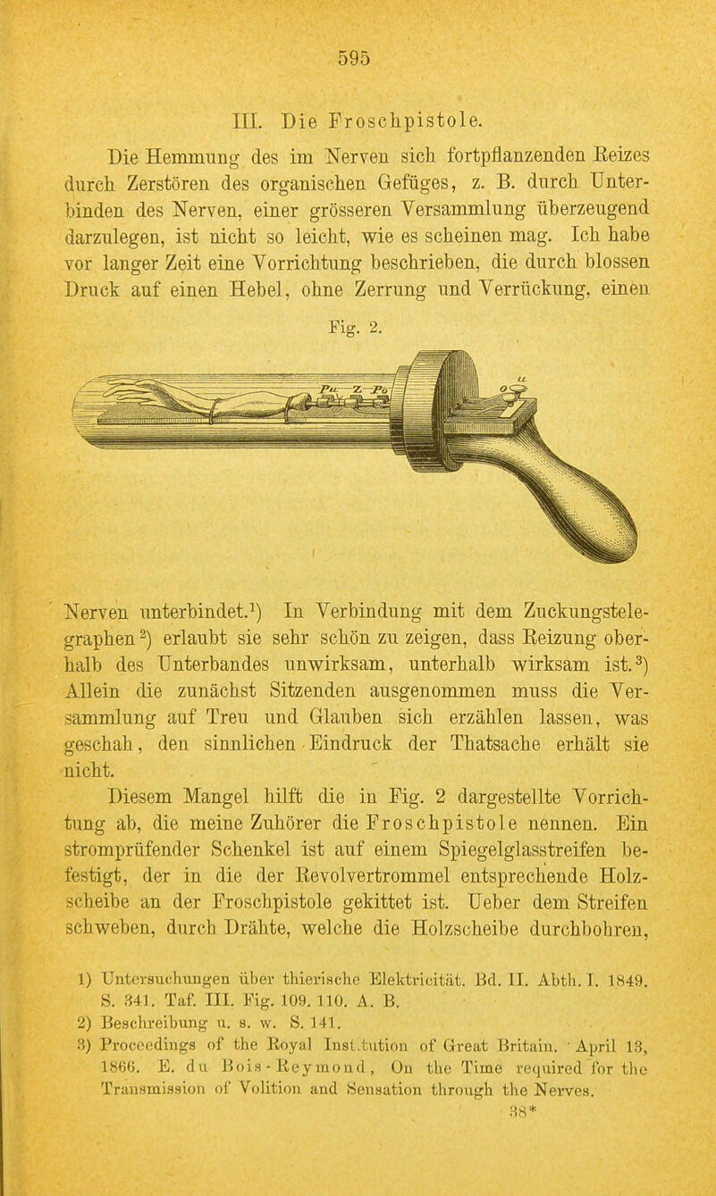 III. Die Froschpistole. Die Hemmung des im Nerven sich fortpflanzenden Keizes durch Zerstören des organischen Gefüges, z. B. durch Unter- binden des Nerven, einer grösseren Versammlung überzeugend darzulegen, ist nicht so leicht, wie es scheinen mag. Ich habe vor langer Zeit eine Vorrichtung beschrieben, die durch blossen Druck auf einen Hebel, ohne Zerrung und Verrückung, einen Fig. 2. Nerven unterbindet.^) In Verbindung mit dem Zuckungstele- graphen ^) erlaubt sie sehr schön zu zeigen, dass Keizung ober- halb des Unterbandes unwirksam, unterhalb wirksam ist.^) Allein die zunächst Sitzenden ausgenommen muss die Ver- sammlung auf Treu und Glauben sich erzählen lassen, was geschah, den sinnlichen Eindruck der Thatsache erhält sie nicht. Diesem Mangel hilft die in Fig. 2 dargestellte Vorrich- tung ab, die meine Zuhörer die Froschpistole nennen. Ein stromprüfender Schenkel ist auf einem Spiegelglasstreifen be- festigt, der in die der Eevolvertrommel entsprechende Holz- scheibe an der Froschpistole gekittet ist. Ueber dem Streifen schweben, durch Drähte, welche die Holzscheibe durchbohren, 1) Untci-suchungen über thierische Elektricitiit. Bd. II. Abth. T. 1849. S. 341. Taf. III. Fig. 109. 110. A. B. 2) Beschreibung u. s. w. S. 141. .3) Proceedings of the Royal Inst.fciition of Great Britain. ■ April 13, 186(5. E. du Bois - Key moad , Ou the Time required tbr the Transmission of Volition and Sensation through the Nerves. 38*
