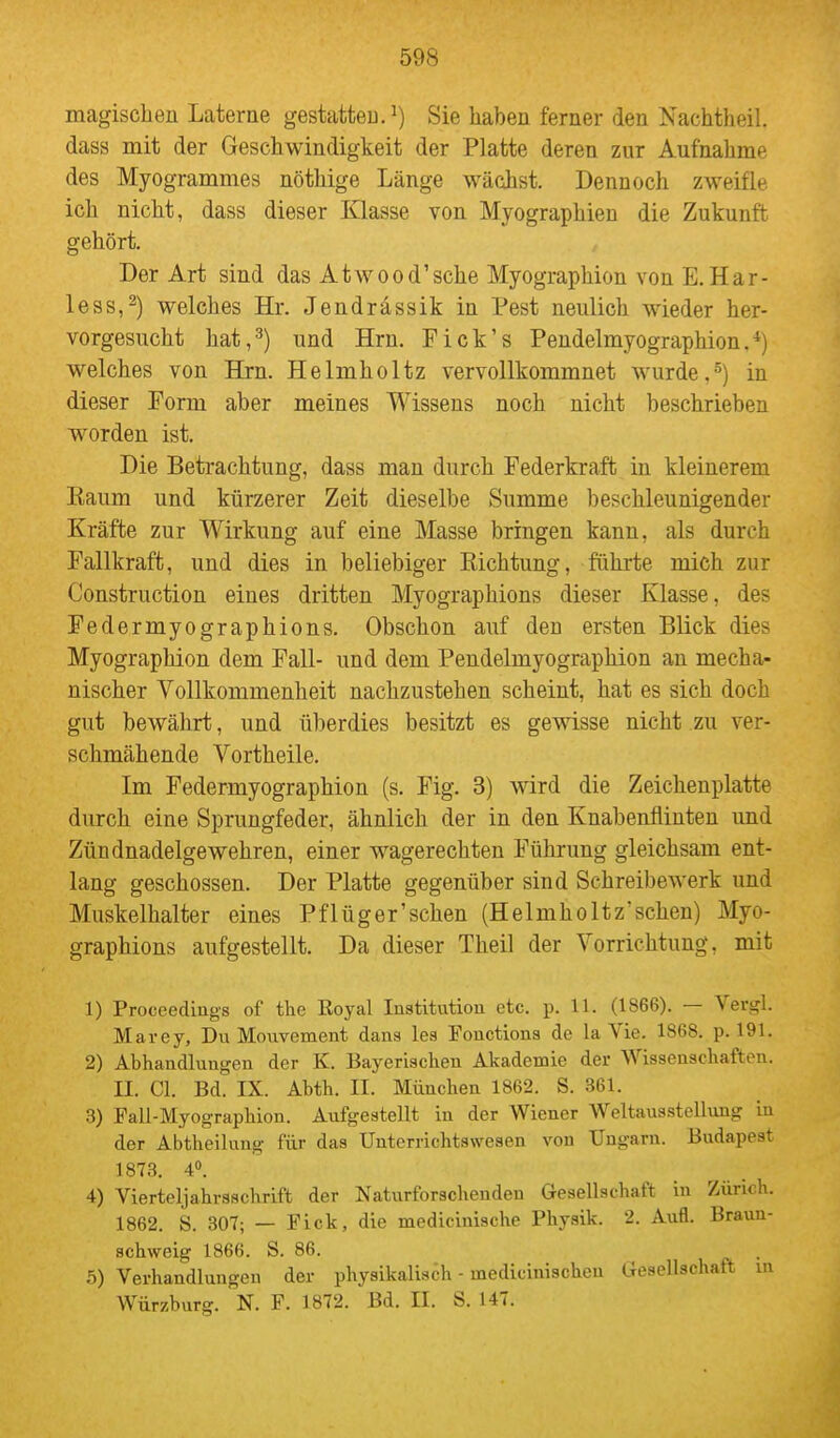 magischen Laterne gestatteu.^) Sie haben ferner den Nachtheil, dass mit der Geschwindigkeit der Platte deren zur Aufnahme des Myogrammes nöthige Länge wächst. Dennoch zweifle ich nicht, dass dieser Klasse von Myographien die Zukunft gehört. Der Art sind das Atwood'sche Myographion von E. Har- le ss, 2) welches Hr. Jendrässik in Pest neulich wieder her- vorgesucht hat, 3) und Hrn. F ick's Pendelmyographion. *) welches von Hrn. Helmholtz vervollkommnet wurde,^) in dieser Form aber meines Wissens noch nicht beschrieben worden ist. Die Betrachtung, dass man durch Federkraft in kleinerem Eaum und kürzerer Zeit dieselbe Summe beschleunigender Kräfte zur Wirkung auf eine Masse bringen kann, als durch Fallkraft, und dies in beliebiger Kichtung, führte mich zur Construction eines dritten Myographions dieser Klasse, des Federmyographions. Obschon auf den ersten Blick dies Myographion dem Fall- und dem Pendelmyographion an mecha- nischer Vollkommenheit nachzustehen scheint, hat es sich doch gut bewährt, und überdies besitzt es gewisse nicht zu ver- schmähende Vortheile. Im Federmyographion (s. Fig. 3) wird die Zeichenplatte durch eine Sprungfeder, ähnlich der in den Knabenflinten und Zündnadelgewehren, einer wagerechten Führung gleichsam ent- lang geschossen. Der Platte gegenüber sind Schreibewerk und Muskelhalter eines Pf lüger'sehen (Helmholtz'sehen) Myo- graphions aufgestellt. Da dieser Theil der Vorrichtung, mit 1) Proceedings of the Royal lastitutiou etc. p. 11. (1866). — Vergl. Mavey, Du Movivement dans les Fouctions de la Vie. 1868. p. 191. 2) Abhandlungen der K. Bayerischen Akademie der Wissenschaften. II. Cl. Bd. IX. Abth. II. München 1862. S. 361. 3) Fall-Myographion. Aufgestellt in der Wiener Weltausstellung in der Abtheilung für das Unterrichtswesen von Ungarn. Budapest 1873. 40. 4) Vierteljahrsschrift der Naturforschenden Gesellschaft in Zürich. 1862. 8. 307; — Fick, die medicinische Physik. 2. Aufl. Braun- schweig 1866. S. 86. . 5) Verhandlungen der physikalis6h - medicinischen Gesellschaft m Würzburg. N. F. 1872. Bd. II. S. 147.