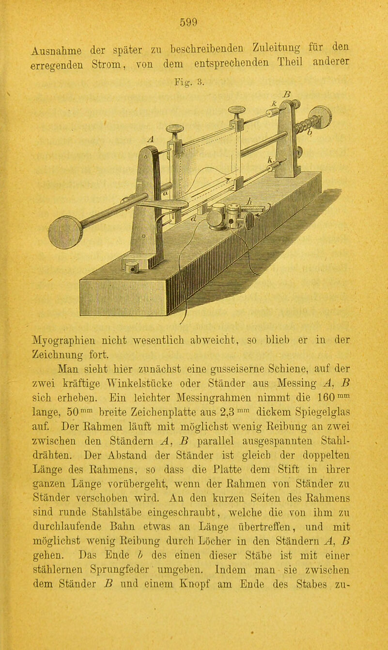 Ausnahme der später zu beschreibenden Zuleitung für den erregenden Strom, von dem entsprechenden Theil anderer Fig. 3. Myographien nicht wesentlich abweicht, so blieb er in der Zeichnung fort. Man sieht hier zunächst eine gusseiserne Schiene, auf der zwei kräftige Winkelstücke oder Ständer aus Messing A, B sich erheben. Ein leichter Messingrahmen nimmt die 160™ lange, 50™ breite Zeichenplatte aus 2,3'' dickem Spiegelglas auf Der Kähmen läuft mit möglichst wenig Keibung an zwei wischen den Ständern A, B parallel ausgespannten Stahl- drähten. Der Abstand der Ständer ist gleich der doppelten Länge des Eahmens, so dass die Platte dem Stift in ihrer ganzen Länge vorübergeht, wenn der ßahmen von Ständer zu Ständer verschoben wird. An den kurzen Seiten des Rahmens sind runde Stahlstäbe eingeschraubt, welche die von ihm zu durchlaufende Bahn etwas an Länge übertreffen, und mit möglichst wenig Reibung durch Löcher in den Ständern A, B gehen. Das Ende h des einen dieser Stäbe ist mit einer stählernen Sprungfeder umgeben. Indem man sie zwischen dem Ständer B und einem Knopf am Ende des Stabes zu-