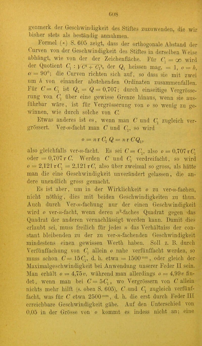 genmerk der Geschwindigkeit des Stiftes zuzuwenden, die wir bisher stets als beständig annahmen. Formel (*) S. 605 zeigt, dass der orthogonale Abstand der Curven von der Geschwindigkeit des Stiftes in derselben A\'eise abhängt, wie von der der Zeichenfläche. Für C, = oo wird der Quotient q : yc^ + der heissen mag, = 1, o = h, a = dO°; die Curven richten sich auf, so dass sie mit zwei um Ä von einander abstehenden Ordinaten zusammenfallen. Für C=C[ ist Q = 0,707; durch einseitige Vergrösse- rung von über eine gewisse Grenze hinaus, wenn sie aus- führbar wäre, ist für Yergrösserung von o so wenig zu ge- Avinnen, wie durch solche von C. Etwas anderes ist es, wenn man C und Cj zugleich ver- grössert. Ver-«-facht man C und Q, so wird 0 = nr Q = 7itCQ^, also gleichfalls ver-?i-facht. Es sei C= C^, also o = 0,707rCj oder = 0,707rC. Werden C und Cj verdreifacht, so wird 0 = 2,121 tCj = 2,121 tC, also über zweimal so gross, als hätte man die eine Geschwindigkeit unverändert gelassen, die an- dere unendlich gross gemacht. Es ist aber, um in der Wirklichkeit o zu ver-?j-fachen, nicht nöthig, dies mit beiden Geschwindigkeiten zu thun. Auch durch Ver-??-fachung nur der einen GeschAvindigkeit wird 0 ver-?i-facht, wenn deren ??^-faches Quadrat gegen das Quadrat der anderen vernachlässigt werden kann. Damit dies erlaubt sei,'muss freilich für jedes n das Verhältniss der con- stant bleibenden zu der zu ver-??-fachenden Geschwindigkeit mindestens einen gewissen Werth haben. Soll z. B. durch Verfünffachung von allein o nahe verfünffacht werden, so muss schon C= löC^, d. h. etwa = 1500'', oder gleich der Maximalgeschwindigkeit bei Anwendung unserer Feder II sein. Man erhält o = 4,75?;, während mau allerdings o = 4,99« fin- det, wenn man bei C=bC^, wo Vergrössern von Callein nichts mehr hilft (s. oben S. 605), C und zugleich verfünf- facht, was für C etwa 2500, d. h. die erst durch Feder III erreichbare Geschwindigkeit gäbe. Auf den Unterschied von