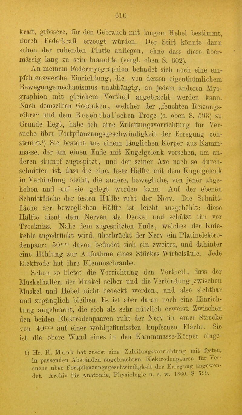 kraft, grössere, für den Gebrauch mit langem Hebel bestimmt, durch Federkraft erzeugt würden. Der Stift könnte dann schon der ruhenden Platte anliegen, ohne dass diese ül)er- mässig lang zu sein brauchte (vergl. oben S. 602). An meinem Federmyographion befindet sich noch eine em- pfehlenswerthe Einrichtung, die, von dessen eigenthümlichem Bewegungsmechanismus unabhängig, an jedem anderen Myo- graphion mit gleichem Vortheil angebracht werden kann. Nach demselben Gedanken, welcher der „feuchten Eeizungs- röhre und dem RosenthaTschen Troge (s. oben S. 593) zu Grunde Hegt, habe ich eine Zuleitungsvorrichtung für Ver- suche über Fortpflanzungsgeschwindigkeit der Erregung con- struirt.^) Sie besteht aus einem länglichen Körper aus Kamm- masse, der am einen Ende mit Kugelgelenk versehen, am an- deren stumpf zugespitzt, und der seiner Axe nach so durch- schnitten ist, dass die eine, feste Hälfte mit dem Kugelgelenk in Verbindung bleibt, die andere, bewegliche, von jener abge- hoben und auf sie gelegt werden kann. Auf der ebenen Schnittfläche der festen Hälfte ruht der Nerv. Die Schnitt- fläche der beweglichen Hälfte ist leicht ausgehöhlt; diese Hälfte dient dem Nerven als Deckel und schützt ihn vor Trockniss. Nahe dem zugespitzten Ende, welches der Knie- kehle angedrückt wird, überbrückt der Nerv ein Platinelektro- denpaar-, 50™' davon befindet sich ein zweites, und dahinter eine Höhlung zur Aufnahme eines Stückes Wirbelsäule. Jede Elektrode hat ihre Klemmschraube. Schon so bietet die Vorrichtung den Vortheil, dass der Muskelhalter, der Muskel selber und die Verbindung .zwischen Muskel und Hebel nicht bedeckt werden, und also sichtbar und zugänglich bleiben. Es ist aber daran noch eine Einrich- tung angebracht,' die sich als sehr nützlich erweist. Zwischen den beiden Elektrodenpaaren ruht der Nerv in einer Strecke von 40 auf einer wohlgefirnissten kupfernen Fläche. Sie ist die obere Wand eines in den Kammmasse-Körper einge- 1) Hr. H. Münk hat zuerst eine Zuleituuiisvorru-htvmg mit festen, in passenden Abst<änden angebrachten Elektrodenpaareu für Ver- suche über Fortpflanzungsgesclnvindigkeit der Erregung angewen- det. Archiv für Anatomie, Physiologie u. s. 18G0. S. T99.