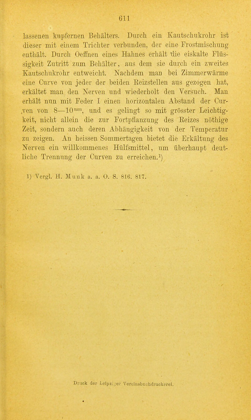 lassenen kupfernen Behälters. Dnrch. ein Kautschnkrolir ist dieser mit einem Trichter verbunden, der eine Frostmischnng enthält. Durch Oeffnen eines Hahnes erhält tlie eiskalte Flüs- sigkeit Zutritt zum Behälter, aus dem sie durch ein zweites Kautschukrohr entweicht. Nachdem man bei Zimmerwärme eine Curve von jeder der beiden Eeizstellen aus gezogen hat, erkältet man den Nerven und wiederholt den Versuch. Man erhält nun mit Feder I einen horizontalen Abstand der Cur- ,ven von 8—10™*, und es gelingt so mit grösster Leichtig- keit, nicht allein die zur Fortpflanzung des Kelzes nöthige Zeit, sondern auch deren Abhängigkeit von der Temperatur zu zeigen. An heissen Sommertagen bietet die Erkältung des Nerven ein willkommenes Hülfsmittel, um überhaupt deut- liche Trennung der Curven zu erreichen.^) 1) Vergl. H. Münk a. a. 0. S. 816. 817. Druck der Leipziger Vercinsbucihdruckerei.